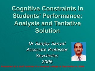 Cognitive Constraints in Students’ Performance: Analysis and Tentative Solution Dr Sanjoy Sanyal Associate Professor Seychelles 2006 Presented at a staff seminar in a medical college in Seychelles in 2006 