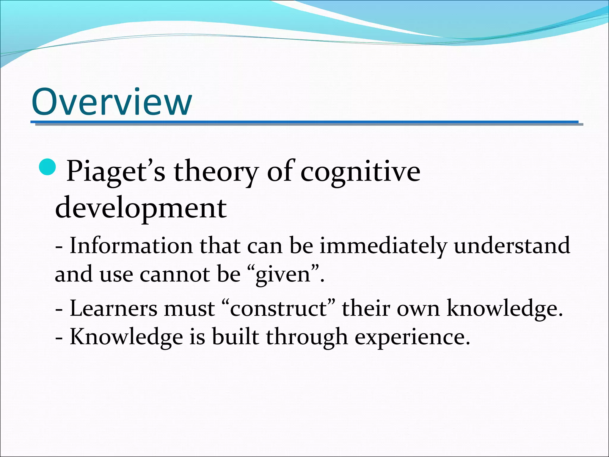 Overview
Piaget’s theory of cognitive
development
- Information that can be immediately understand
and use cannot be “given”.
- Learners must “construct” their own knowledge.
- Knowledge is built through experience.
 