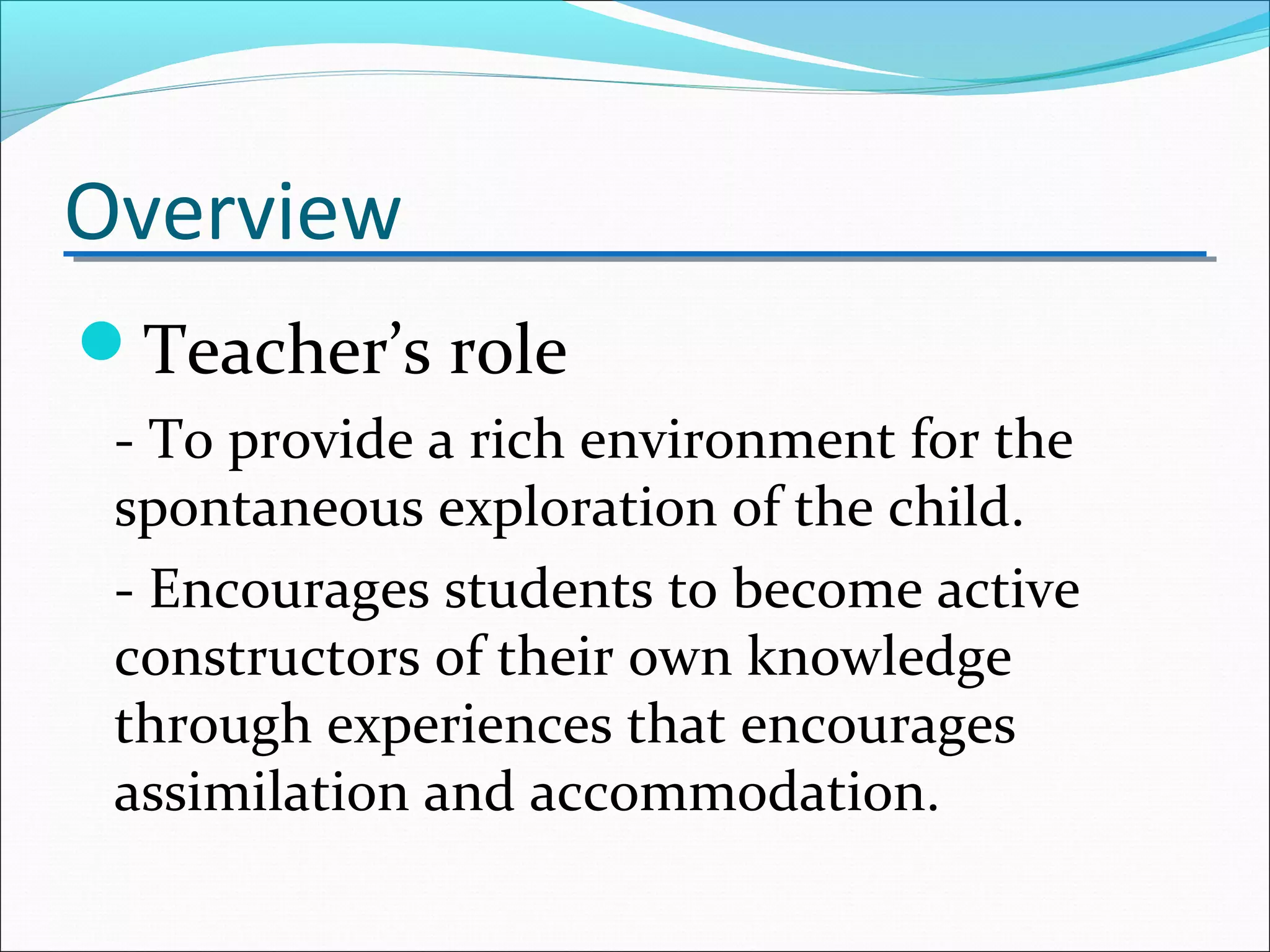 Overview
Teacher’s role
- To provide a rich environment for the
spontaneous exploration of the child.
- Encourages students to become active
constructors of their own knowledge
through experiences that encourages
assimilation and accommodation.
 