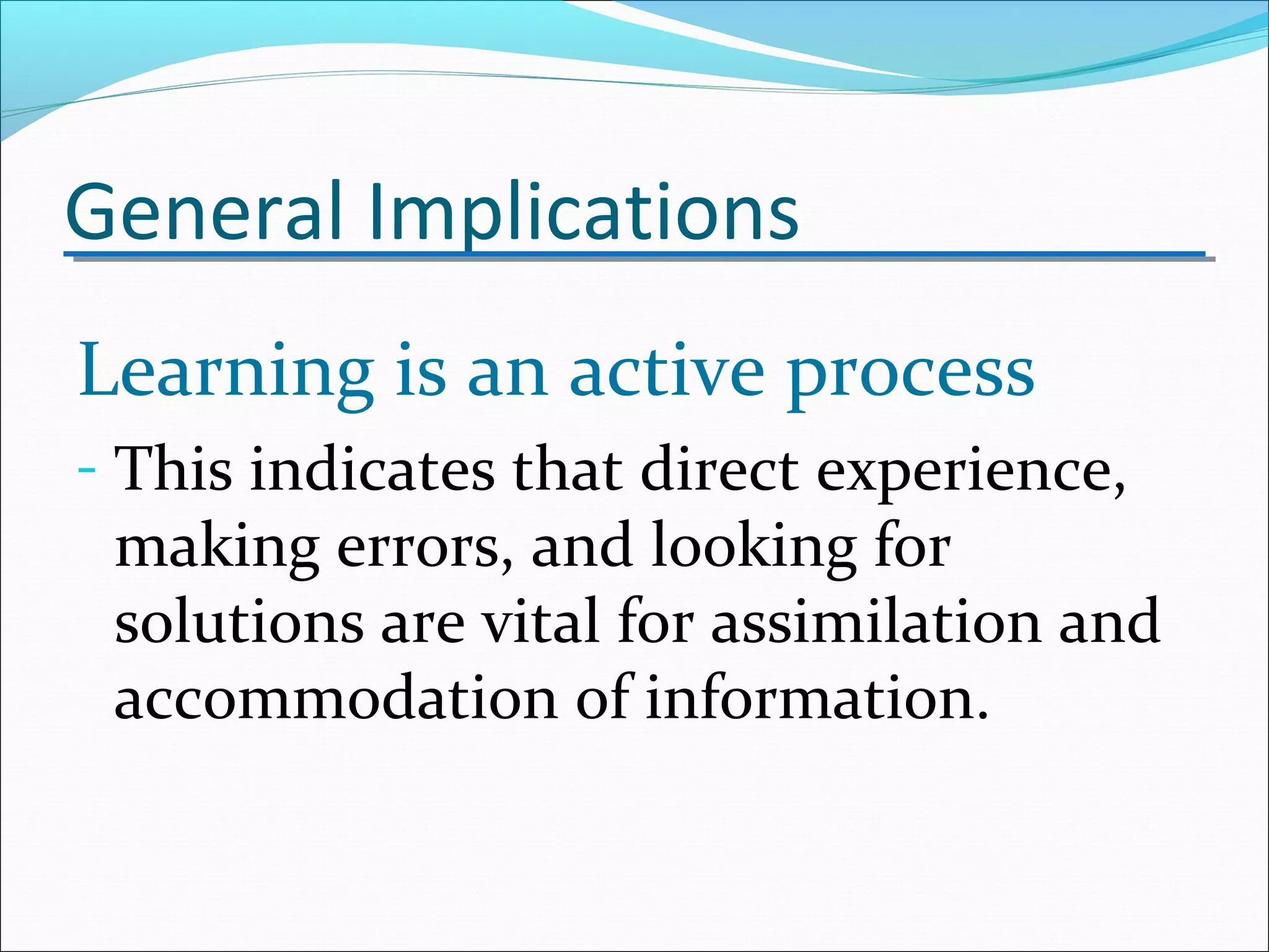 General Implications
Learning is an active process
- This indicates that direct experience,
making errors, and looking for
solutions are vital for assimilation and
accommodation of information.
 