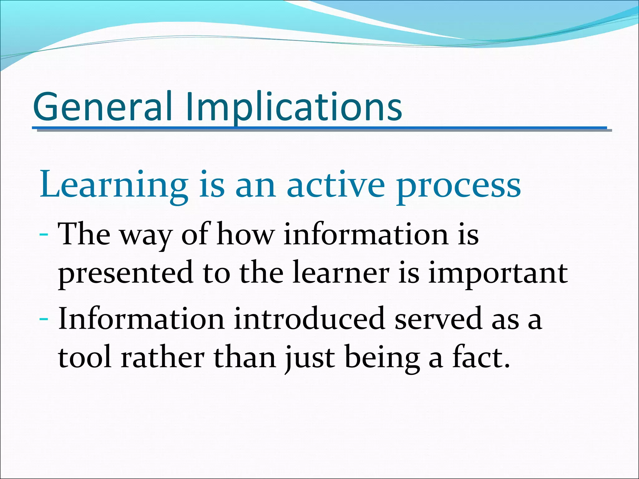 General Implications
Learning is an active process
- The way of how information is
presented to the learner is important
- Information introduced served as a
tool rather than just being a fact.
 