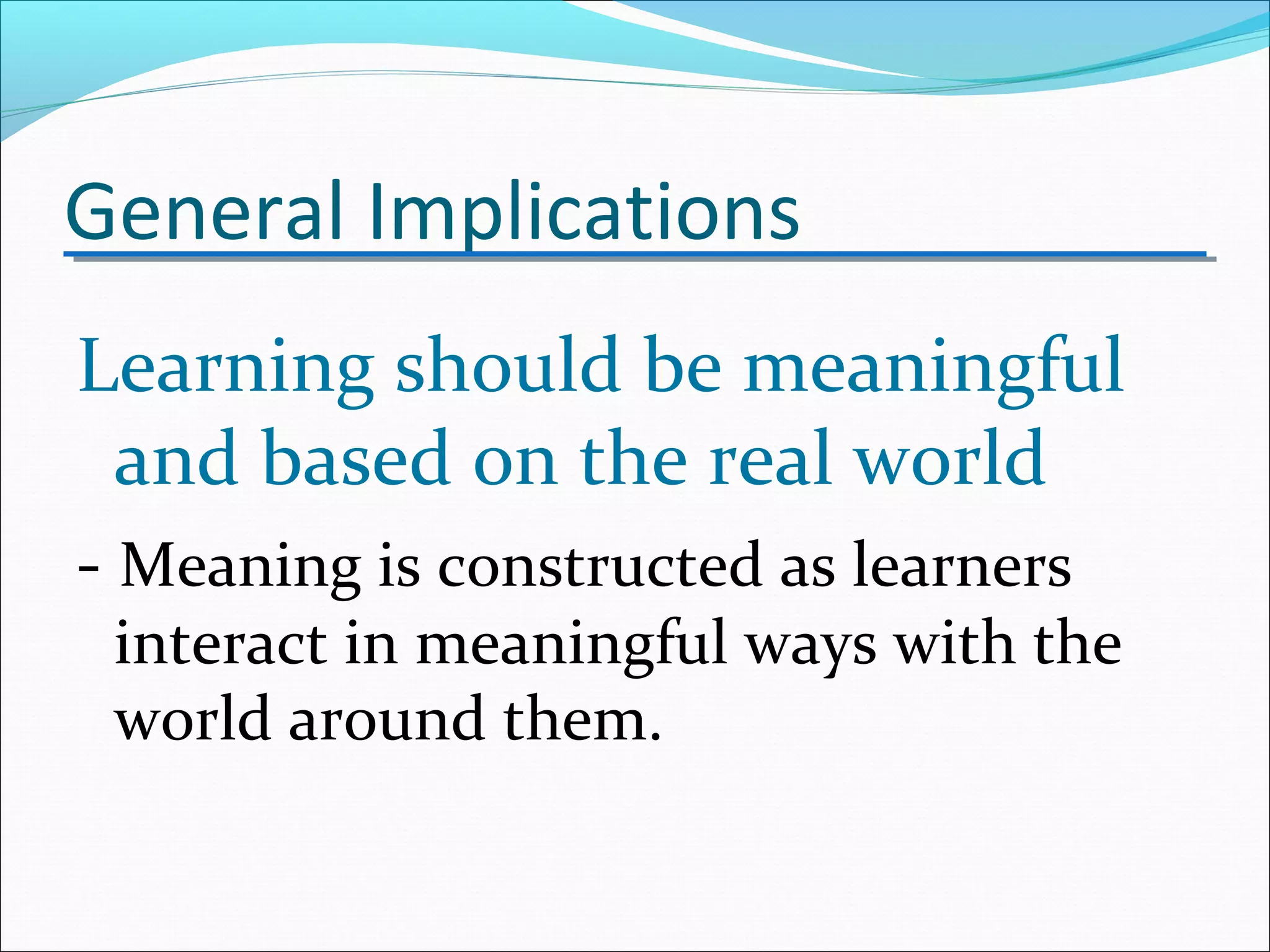 General Implications
Learning should be meaningful
and based on the real world
- Meaning is constructed as learners
interact in meaningful ways with the
world around them.
 