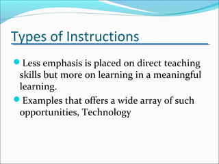Types of Instructions
Less emphasis is placed on direct teaching
skills but more on learning in a meaningful
learning.
Examples that offers a wide array of such
opportunities, Technology
 