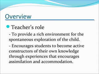 Overview
Teacher’s role
- To provide a rich environment for the
spontaneous exploration of the child.
- Encourages students to become active
constructors of their own knowledge
through experiences that encourages
assimilation and accommodation.
 