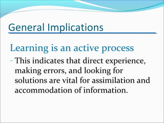 General Implications
Learning is an active process
- This indicates that direct experience,
making errors, and looking for
solutions are vital for assimilation and
accommodation of information.
 
