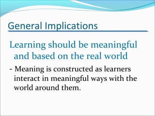 General Implications
Learning should be meaningful
and based on the real world
- Meaning is constructed as learners
interact in meaningful ways with the
world around them.
 