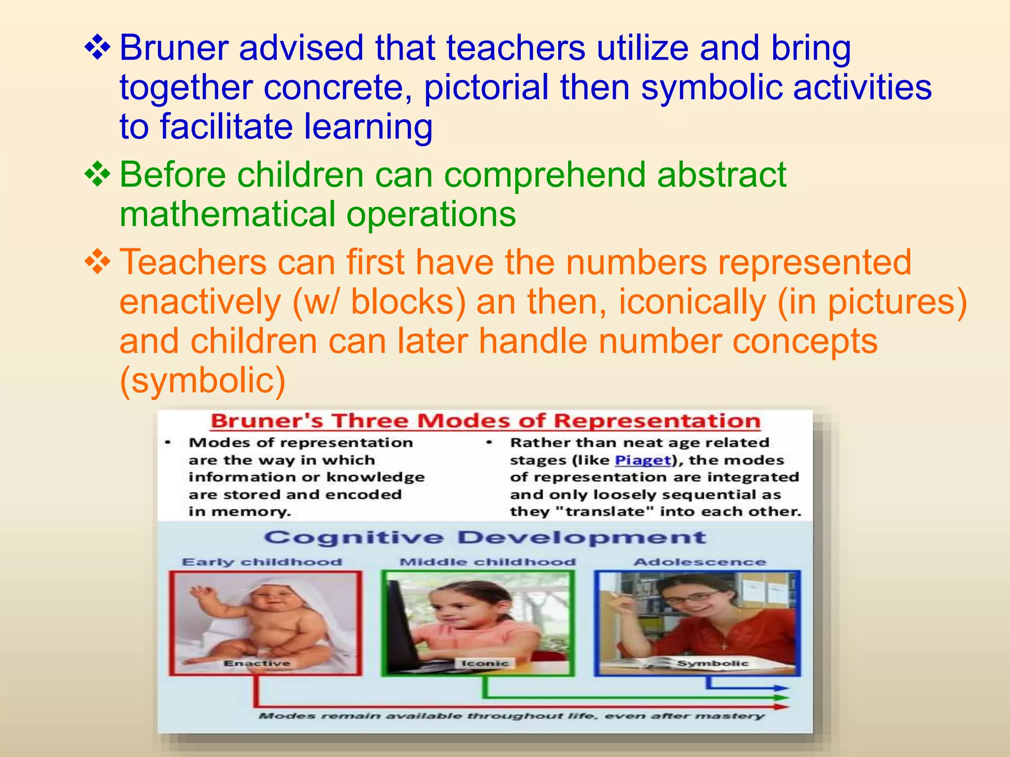 Bruner advised that teachers utilize and bring
together concrete, pictorial then symbolic activities
to facilitate learning
Before children can comprehend abstract
mathematical operations
Teachers can first have the numbers represented
enactively (w/ blocks) an then, iconically (in pictures)
and children can later handle number concepts
(symbolic)
 