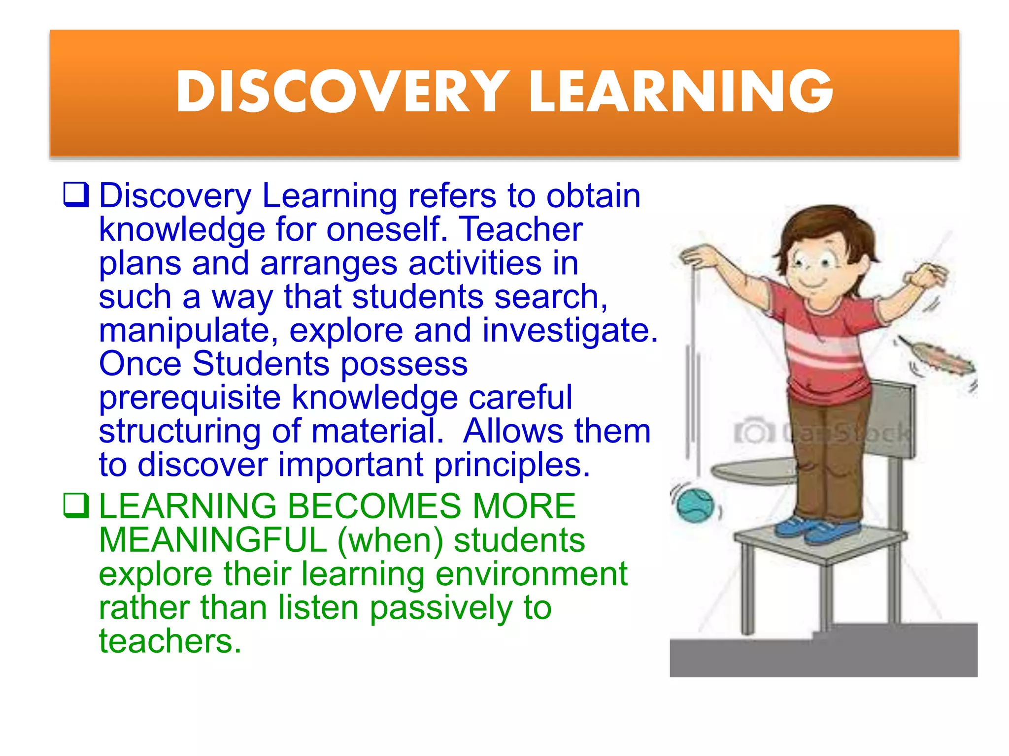 DISCOVERY LEARNING
 Discovery Learning refers to obtain
knowledge for oneself. Teacher
plans and arranges activities in
such a way that students search,
manipulate, explore and investigate.
Once Students possess
prerequisite knowledge careful
structuring of material. Allows them
to discover important principles.
 LEARNING BECOMES MORE
MEANINGFUL (when) students
explore their learning environment
rather than listen passively to
teachers.
 