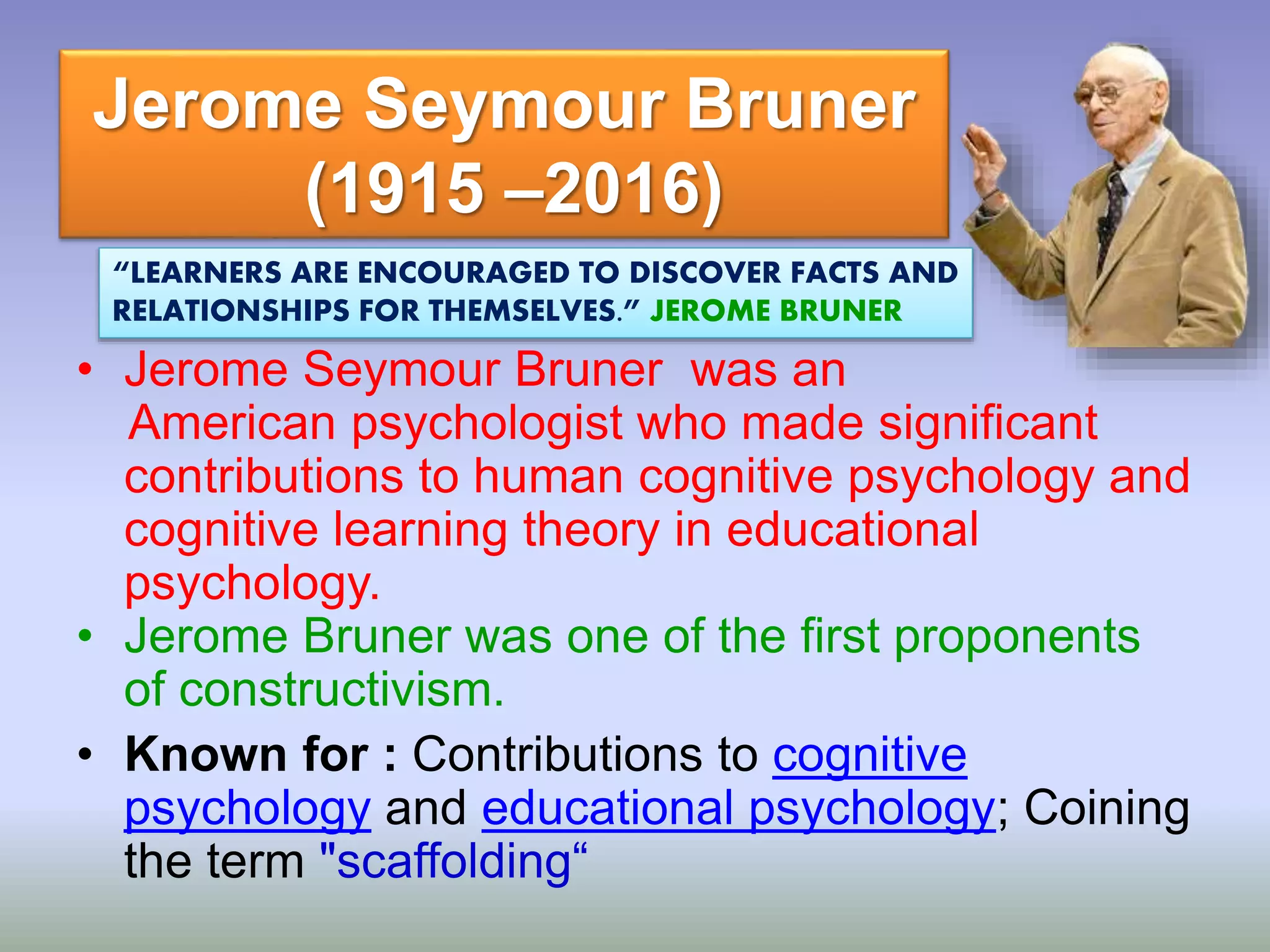 Jerome Seymour Bruner
(1915 –2016)
• Jerome Seymour Bruner was an
American psychologist who made significant
contributions to human cognitive psychology and
cognitive learning theory in educational
psychology.
• Jerome Bruner was one of the first proponents
of constructivism.
• Known for : Contributions to cognitive
psychology and educational psychology; Coining
the term "scaffolding“
“LEARNERS ARE ENCOURAGED TO DISCOVER FACTS AND
RELATIONSHIPS FOR THEMSELVES.” JEROME BRUNER
 