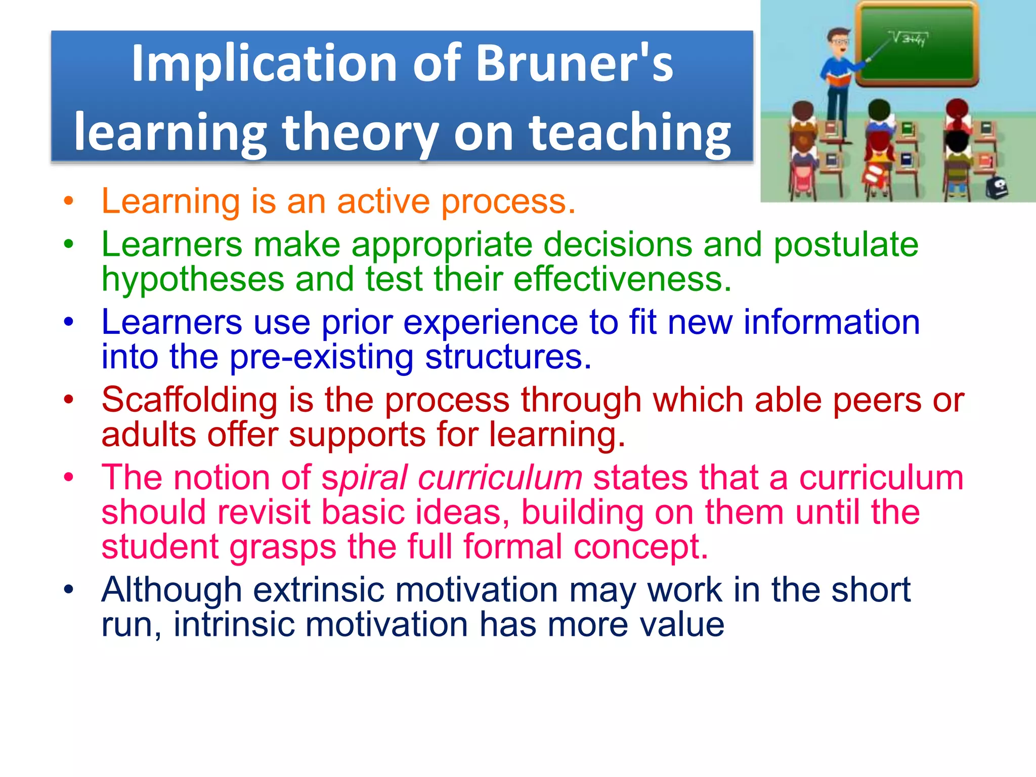 Implication of Bruner's
learning theory on teaching
• Learning is an active process.
• Learners make appropriate decisions and postulate
hypotheses and test their effectiveness.
• Learners use prior experience to fit new information
into the pre-existing structures.
• Scaffolding is the process through which able peers or
adults offer supports for learning.
• The notion of spiral curriculum states that a curriculum
should revisit basic ideas, building on them until the
student grasps the full formal concept.
• Although extrinsic motivation may work in the short
run, intrinsic motivation has more value
 