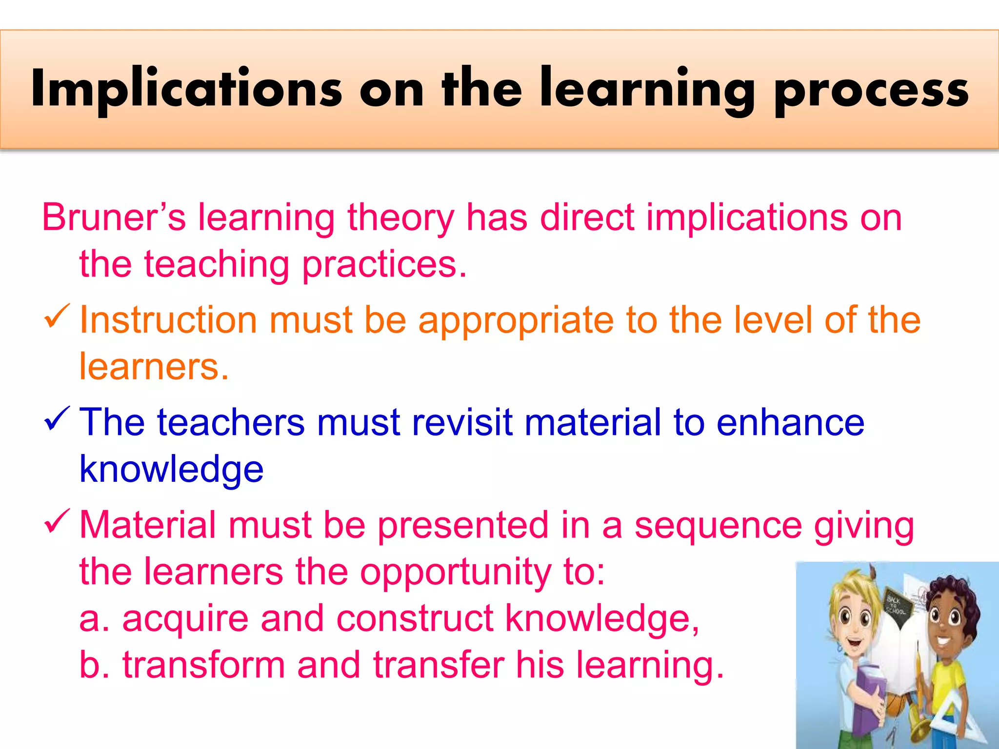 Implications on the learning process
Bruner’s learning theory has direct implications on
the teaching practices.
 Instruction must be appropriate to the level of the
learners.
 The teachers must revisit material to enhance
knowledge
 Material must be presented in a sequence giving
the learners the opportunity to:
a. acquire and construct knowledge,
b. transform and transfer his learning.
 