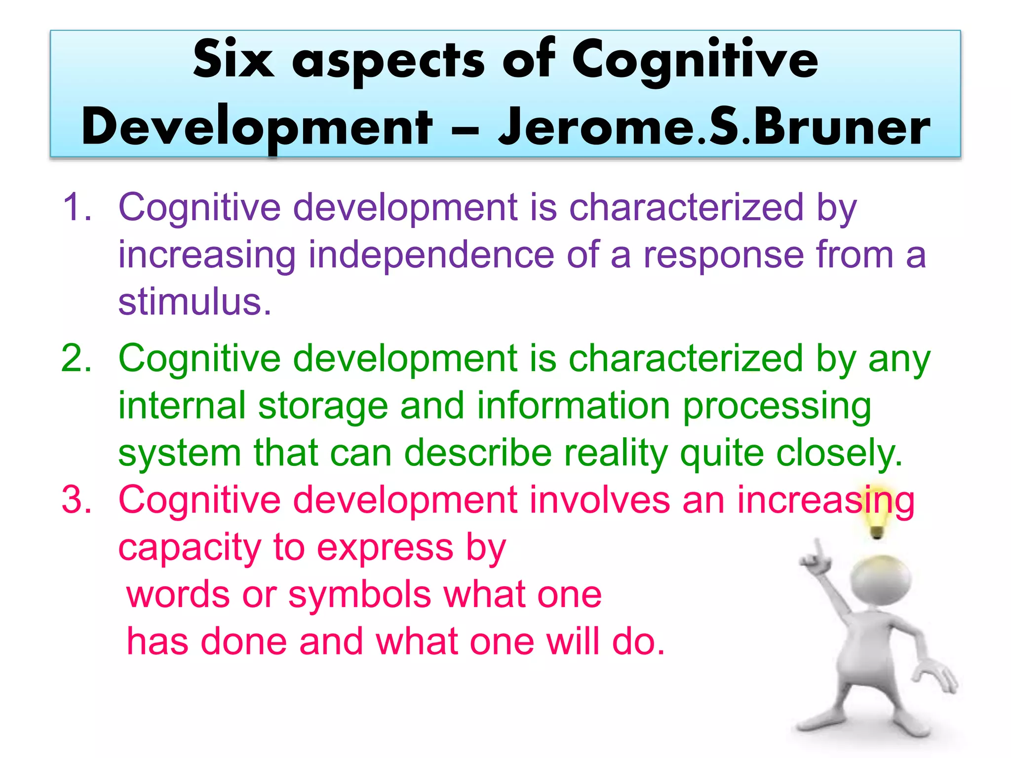 Six aspects of Cognitive
Development – Jerome.S.Bruner
1. Cognitive development is characterized by
increasing independence of a response from a
stimulus.
2. Cognitive development is characterized by any
internal storage and information processing
system that can describe reality quite closely.
3. Cognitive development involves an increasing
capacity to express by
words or symbols what one
has done and what one will do.
 
