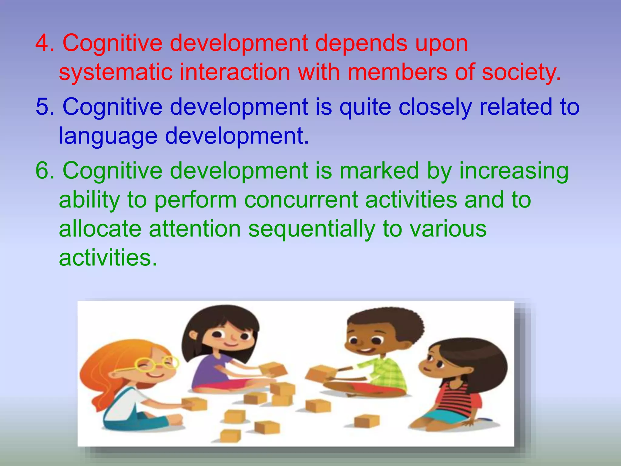 4. Cognitive development depends upon
systematic interaction with members of society.
5. Cognitive development is quite closely related to
language development.
6. Cognitive development is marked by increasing
ability to perform concurrent activities and to
allocate attention sequentially to various
activities.
 