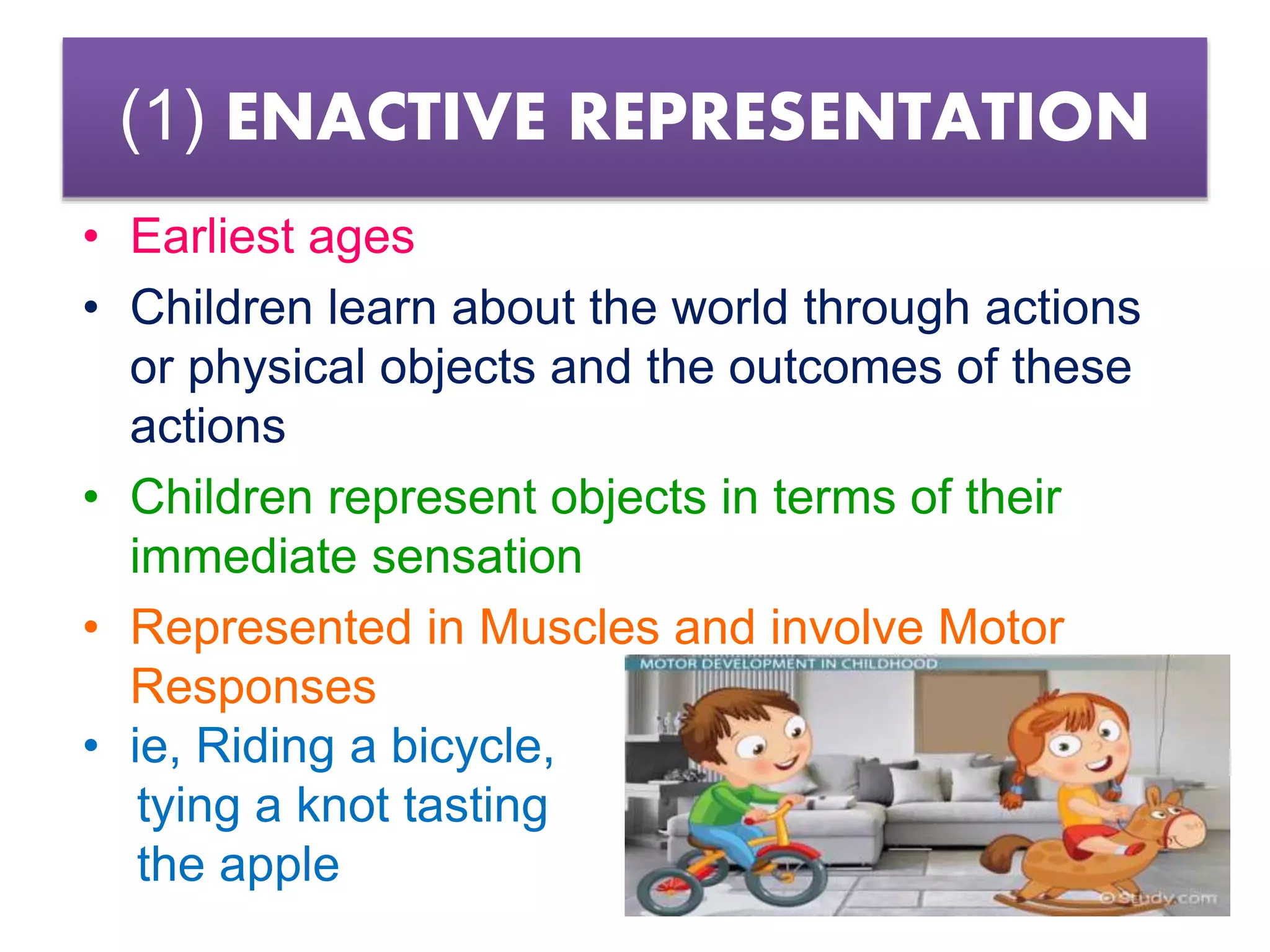 (1) ENACTIVE REPRESENTATION
• Earliest ages
• Children learn about the world through actions
or physical objects and the outcomes of these
actions
• Children represent objects in terms of their
immediate sensation
• Represented in Muscles and involve Motor
Responses
• ie, Riding a bicycle,
tying a knot tasting
the apple
 