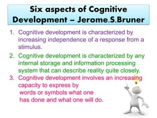 Six aspects of Cognitive
Development – Jerome.S.Bruner
1. Cognitive development is characterized by
increasing independence of a response from a
stimulus.
2. Cognitive development is characterized by any
internal storage and information processing
system that can describe reality quite closely.
3. Cognitive development involves an increasing
capacity to express by
words or symbols what one
has done and what one will do.
 