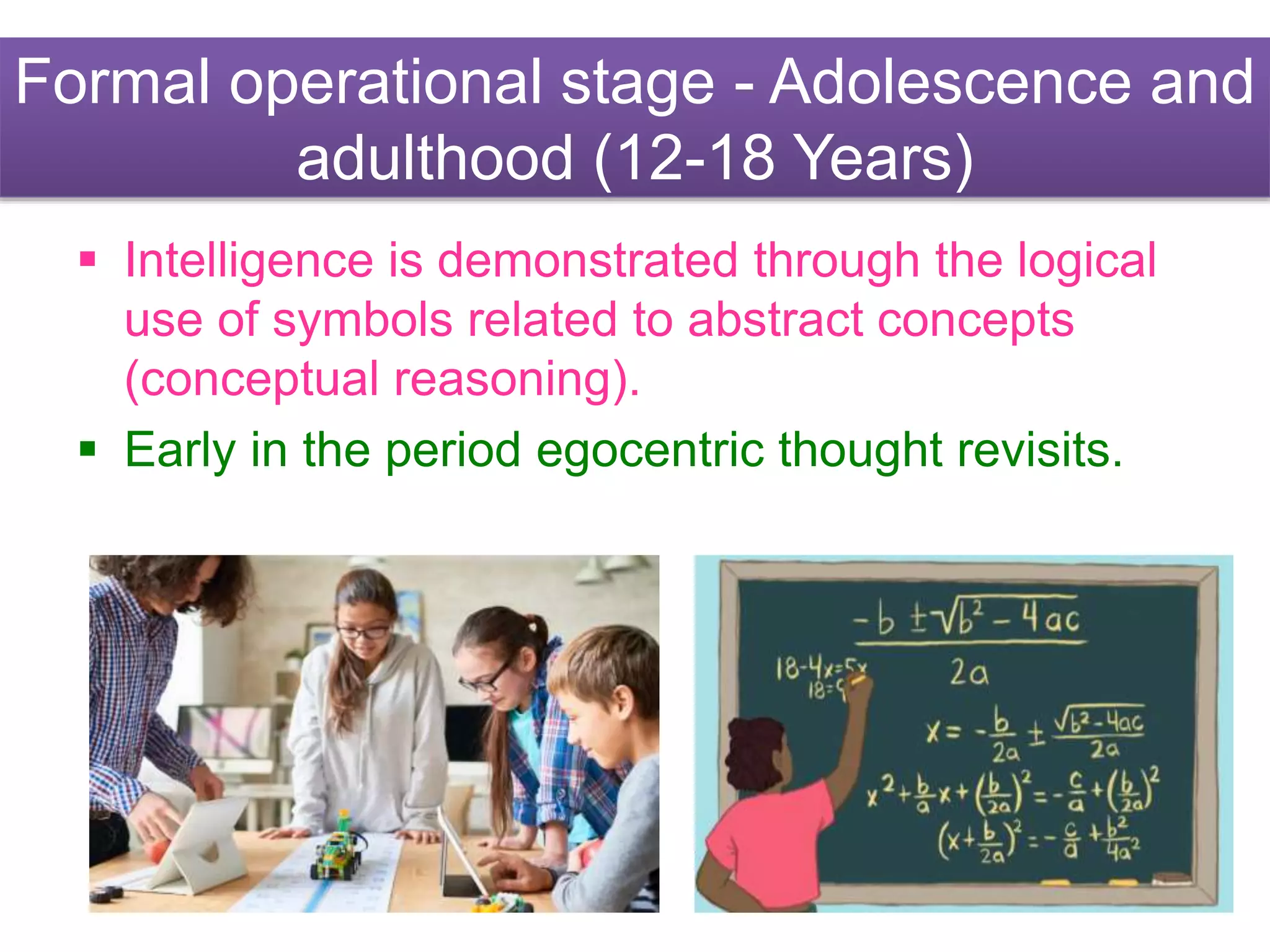 Formal operational stage - Adolescence and
adulthood (12-18 Years)
 Intelligence is demonstrated through the logical
use of symbols related to abstract concepts
(conceptual reasoning).
 Early in the period egocentric thought revisits.
 