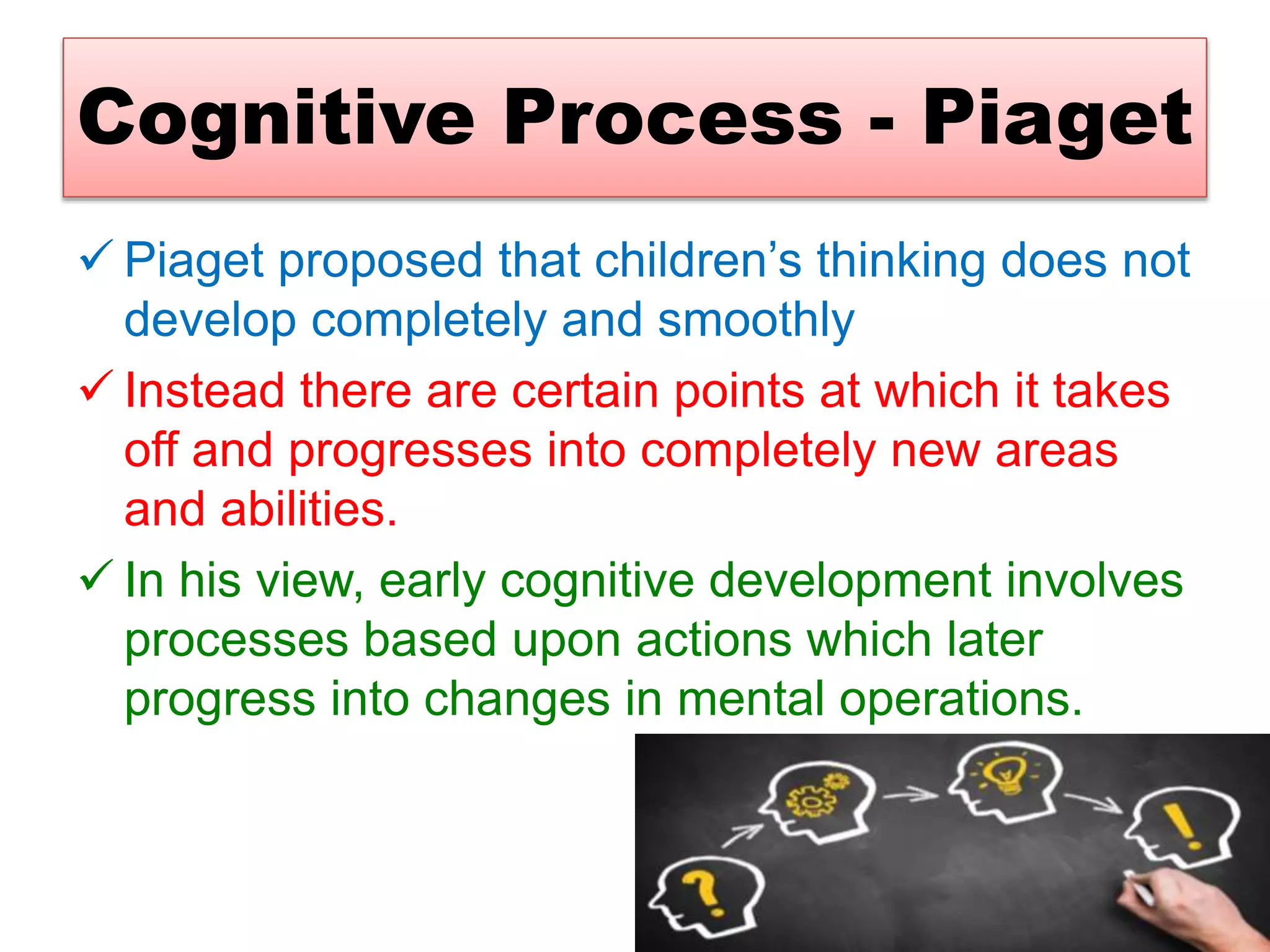 Cognitive Process - Piaget
 Piaget proposed that children’s thinking does not
develop completely and smoothly
 Instead there are certain points at which it takes
off and progresses into completely new areas
and abilities.
 In his view, early cognitive development involves
processes based upon actions which later
progress into changes in mental operations.
 