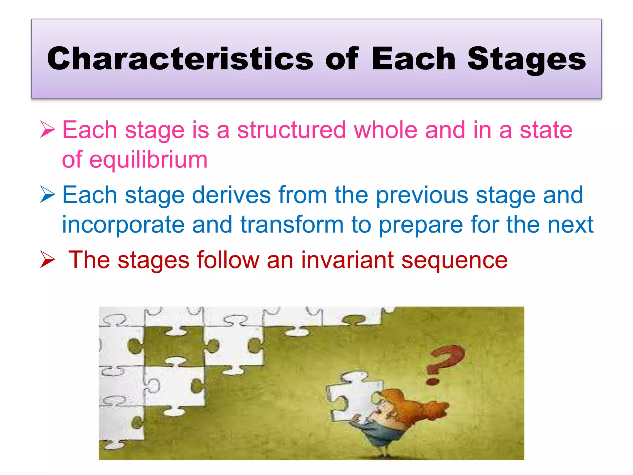 Characteristics of Each Stages
 Each stage is a structured whole and in a state
of equilibrium
 Each stage derives from the previous stage and
incorporate and transform to prepare for the next
 The stages follow an invariant sequence
 