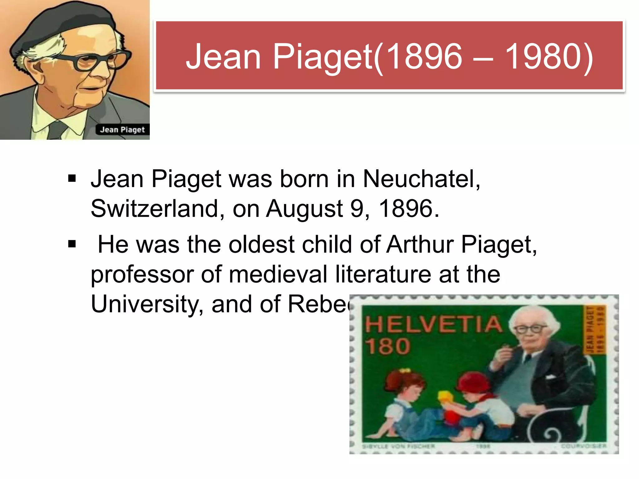 Jean Piaget(1896 – 1980)
 Jean Piaget was born in Neuchatel,
Switzerland, on August 9, 1896.
 He was the oldest child of Arthur Piaget,
professor of medieval literature at the
University, and of Rebecca Jackson.
 