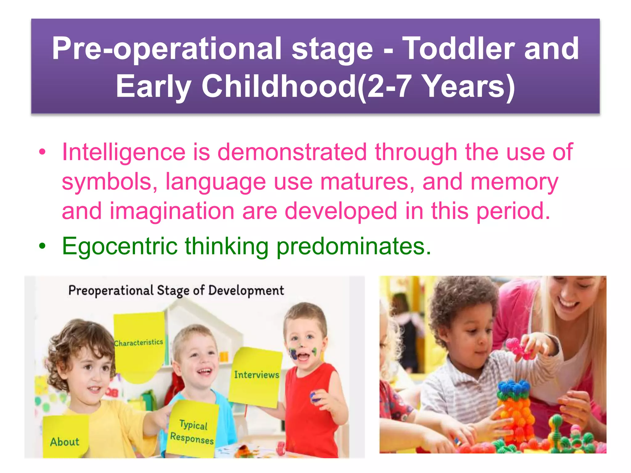 Pre-operational stage - Toddler and
Early Childhood(2-7 Years)
• Intelligence is demonstrated through the use of
symbols, language use matures, and memory
and imagination are developed in this period.
• Egocentric thinking predominates.
 