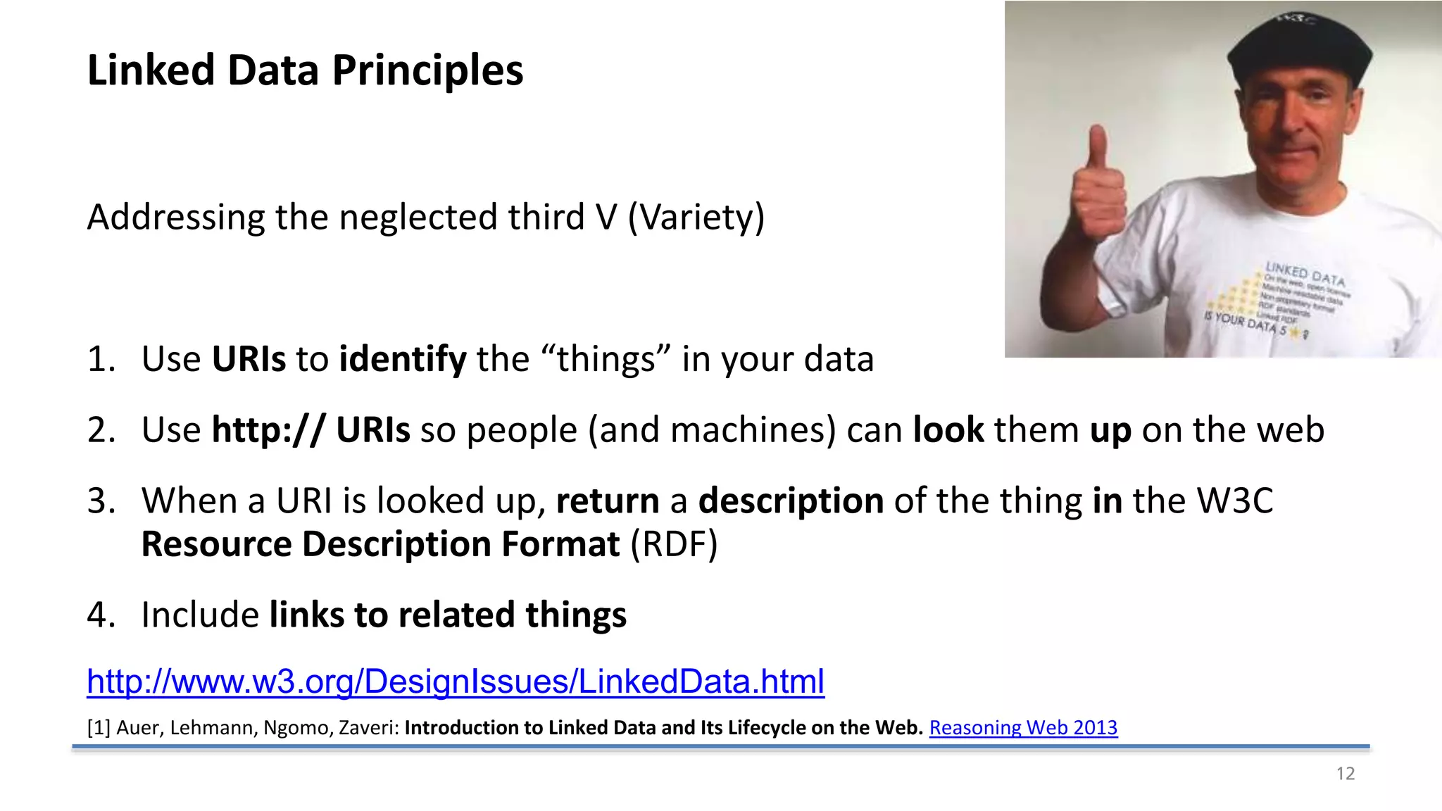 Linked Data Principles
Addressing the neglected third V (Variety)
1. Use URIs to identify the “things” in your data
2. Use http:// URIs so people (and machines) can look them up on the web
3. When a URI is looked up, return a description of the thing in the W3C
Resource Description Format (RDF)
4. Include links to related things
http://www.w3.org/DesignIssues/LinkedData.html
12
[1] Auer, Lehmann, Ngomo, Zaveri: Introduction to Linked Data and Its Lifecycle on the Web. Reasoning Web 2013
 