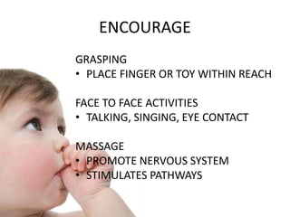 GRASPING
• PLACE FINGER OR TOY WITHIN REACH
FACE TO FACE ACTIVITIES
• TALKING, SINGING, EYE CONTACT
MASSAGE
• PROMOTE NERVOUS SYSTEM
• STIMULATES PATHWAYS
ENCOURAGE
 