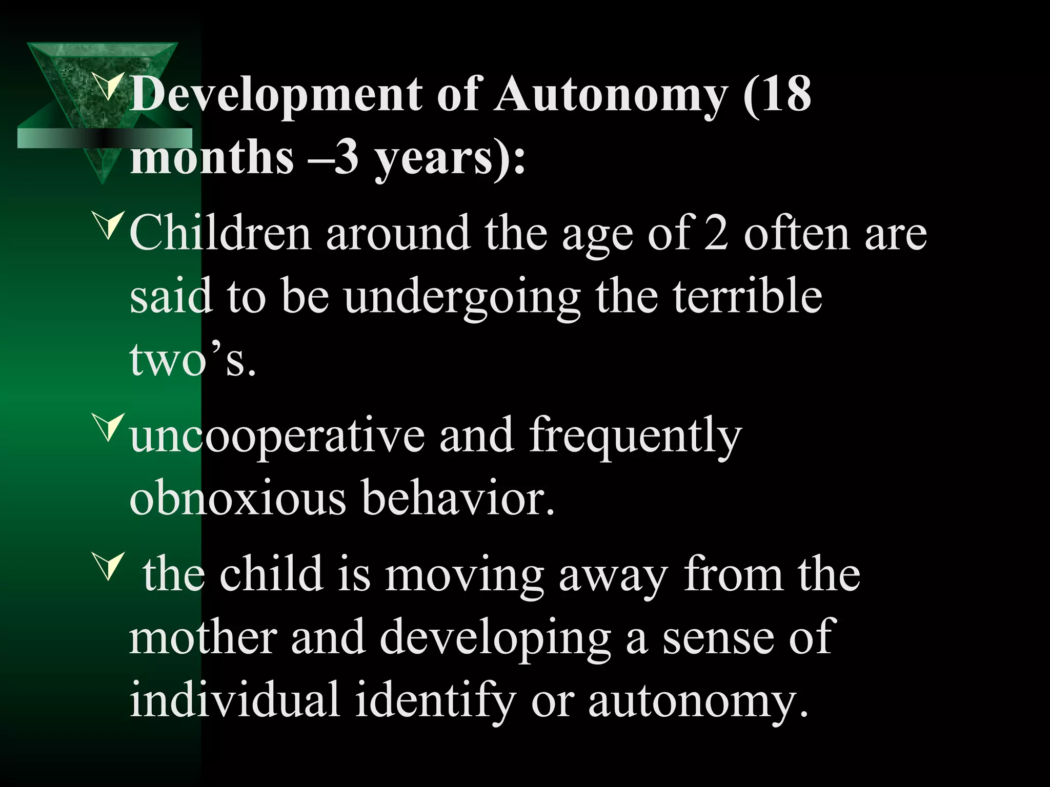  Development of Autonomy (18
  months –3 years):
 Children around the age of 2 often are
  said to be undergoing the terrible
  two’s.
 uncooperative and frequently
  obnoxious behavior.
 the child is moving away from the
  mother and developing a sense of
  individual identify or autonomy.
 
