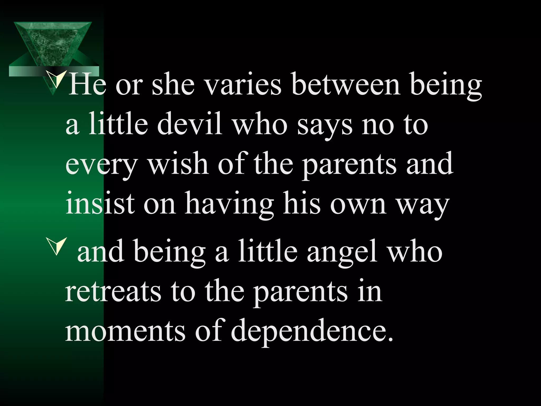 He or she varies between being
 a little devil who says no to
 every wish of the parents and
 insist on having his own way
 and being a little angel who
 retreats to the parents in
 moments of dependence.
 