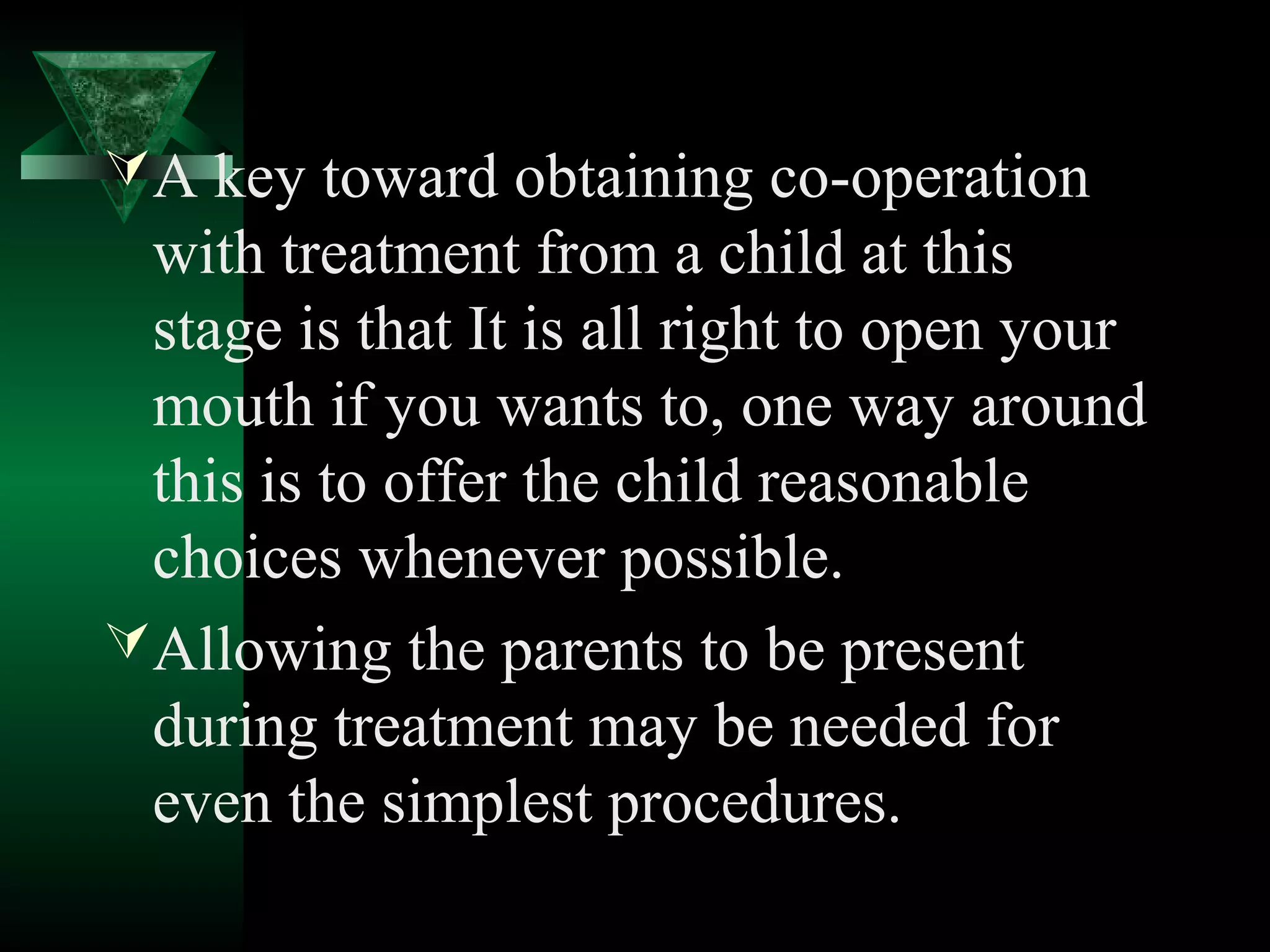  A key toward obtaining co-operation
  with treatment from a child at this
  stage is that It is all right to open your
  mouth if you wants to, one way around
  this is to offer the child reasonable
  choices whenever possible.
 Allowing the parents to be present
  during treatment may be needed for
  even the simplest procedures.
 