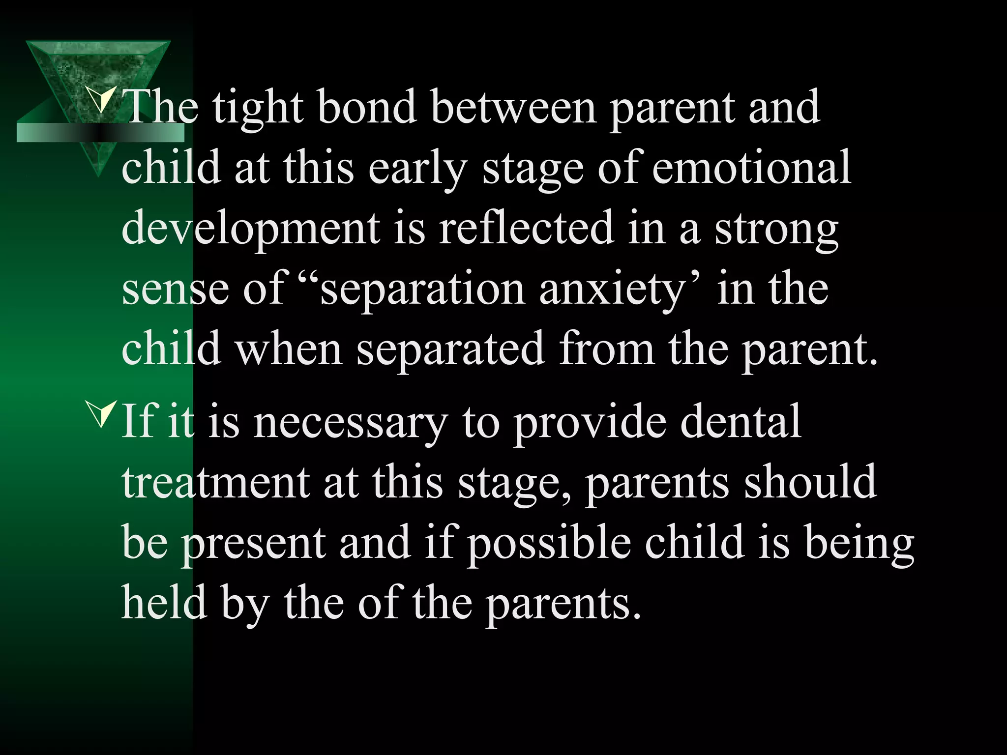  The tight bond between parent and
  child at this early stage of emotional
  development is reflected in a strong
  sense of “separation anxiety’ in the
  child when separated from the parent.
 If it is necessary to provide dental
  treatment at this stage, parents should
  be present and if possible child is being
  held by the of the parents.
 