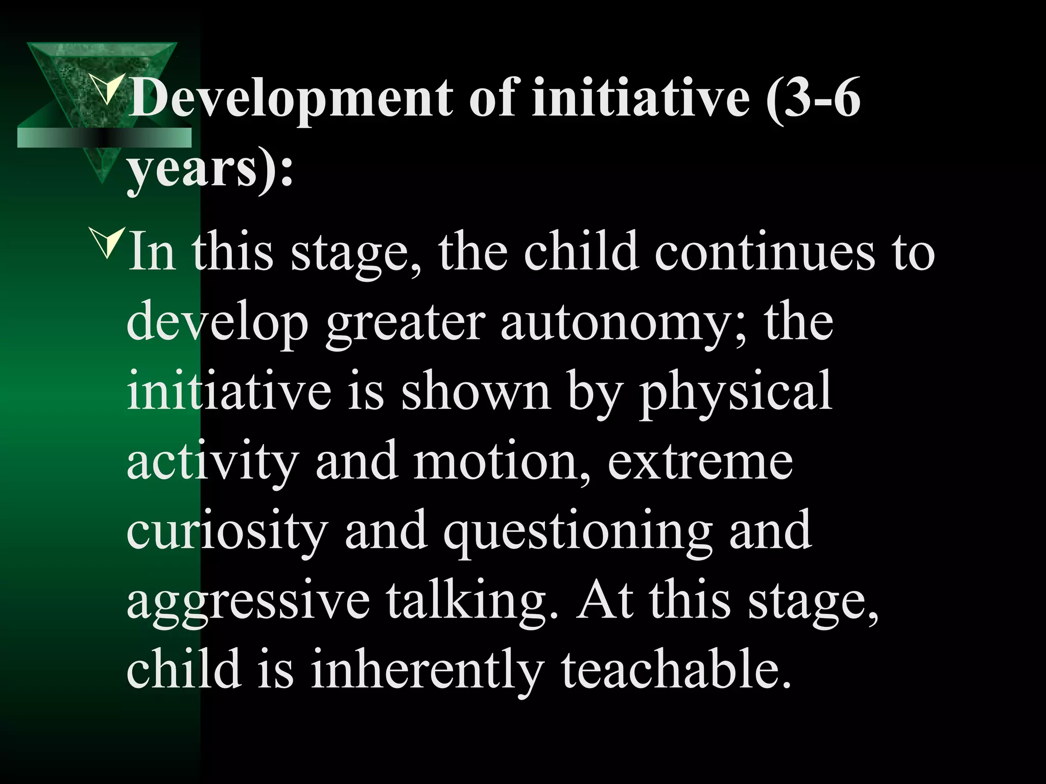 Development of initiative (3-6
 years):
In this stage, the child continues to
 develop greater autonomy; the
 initiative is shown by physical
 activity and motion, extreme
 curiosity and questioning and
 aggressive talking. At this stage,
 child is inherently teachable.
 