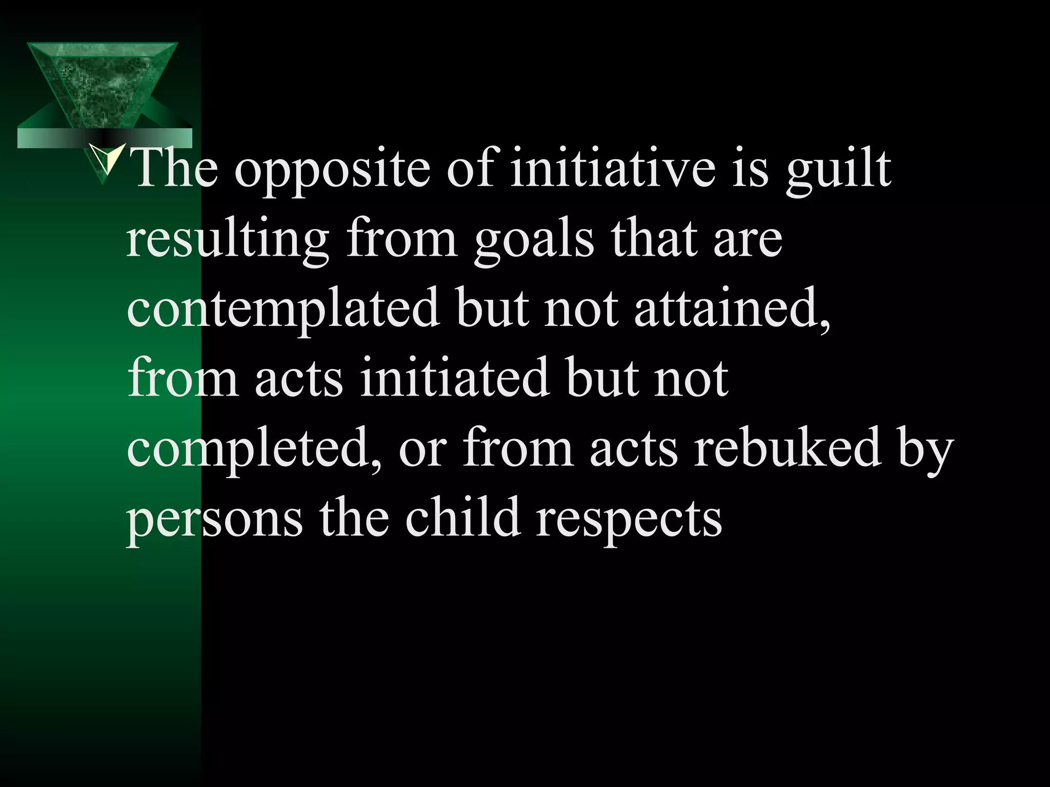 The opposite of initiative is guilt
 resulting from goals that are
 contemplated but not attained,
 from acts initiated but not
 completed, or from acts rebuked by
 persons the child respects
 