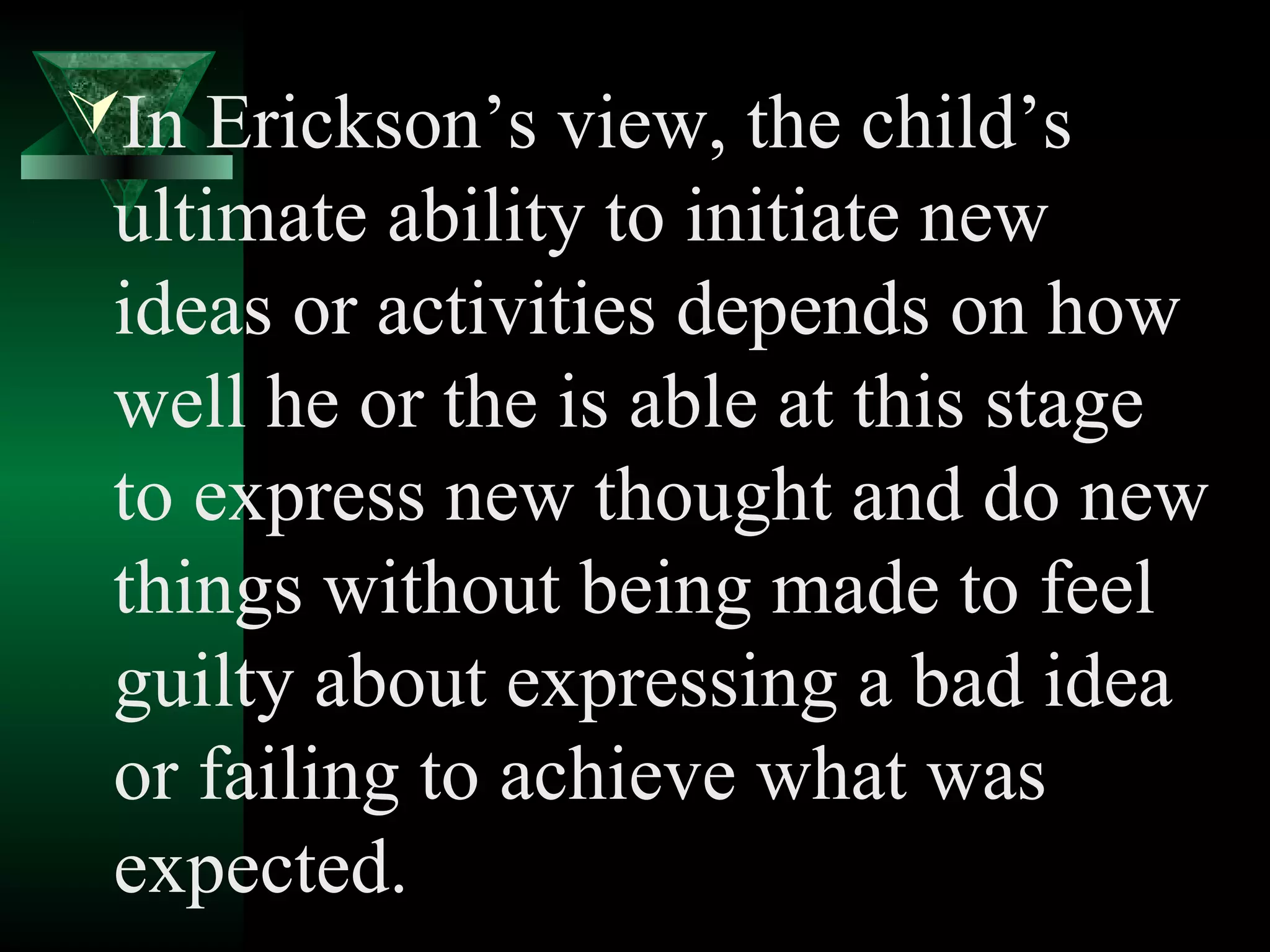 In Erickson’s view, the child’s
 ultimate ability to initiate new
 ideas or activities depends on how
 well he or the is able at this stage
 to express new thought and do new
 things without being made to feel
 guilty about expressing a bad idea
 or failing to achieve what was
 expected.
 