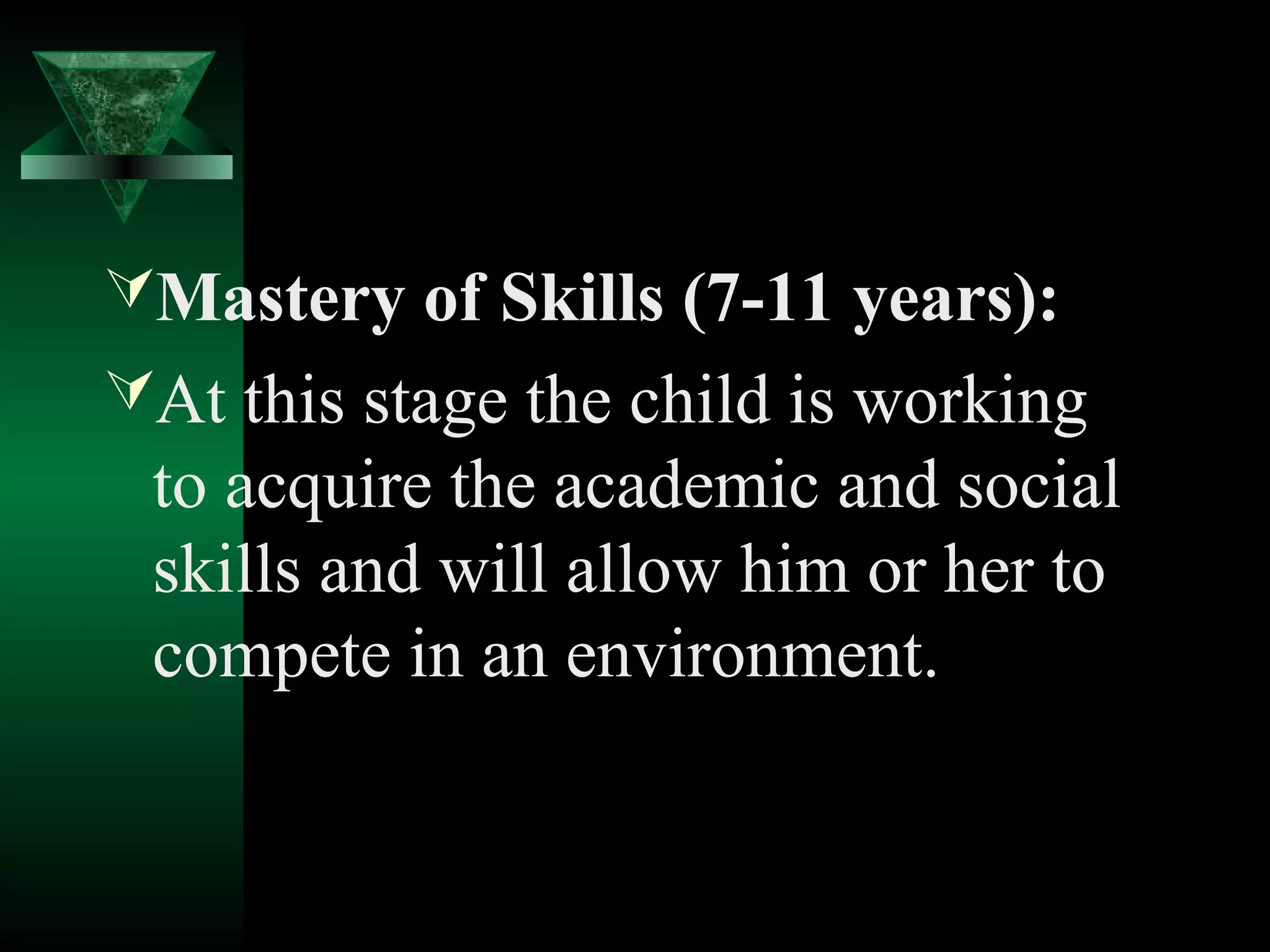 Mastery of Skills (7-11 years):
At this stage the child is working
 to acquire the academic and social
 skills and will allow him or her to
 compete in an environment.
 