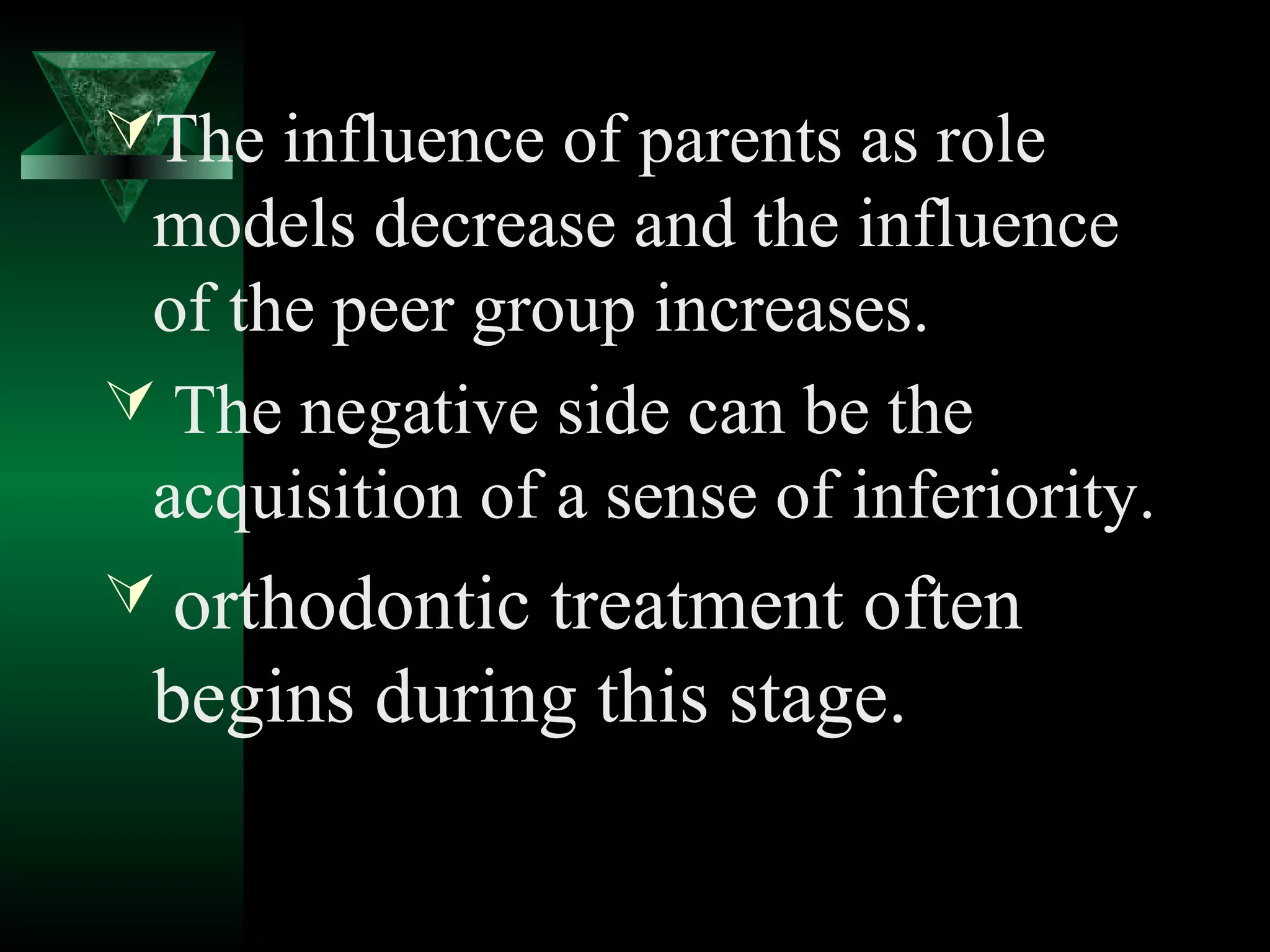 The influence of parents as role
 models decrease and the influence
 of the peer group increases.
 The negative side can be the
 acquisition of a sense of inferiority.
 orthodontictreatment often
 begins during this stage.
 