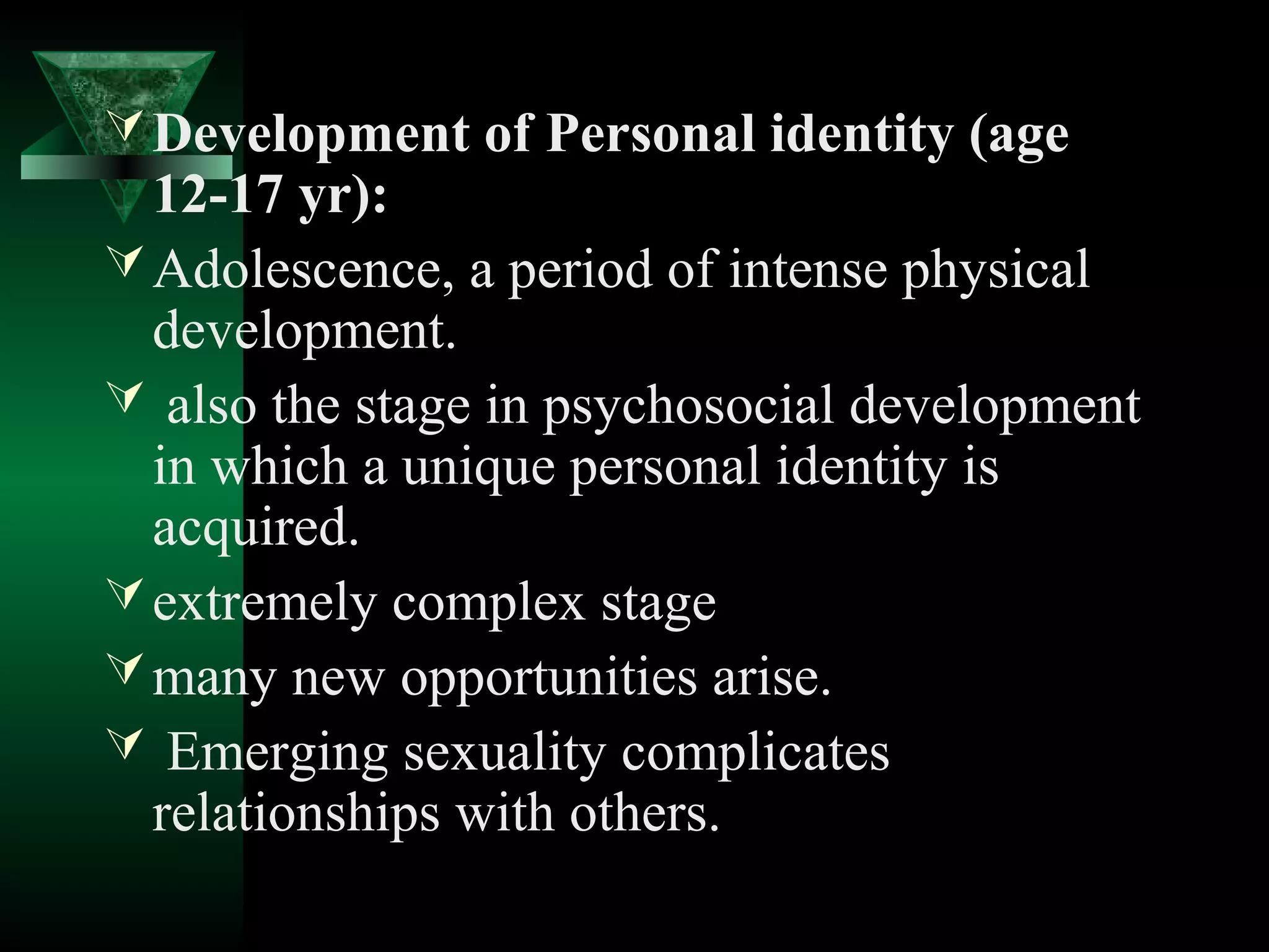  Development of Personal identity (age
  12-17 yr):
 Adolescence, a period of intense physical
  development.
 also the stage in psychosocial development
  in which a unique personal identity is
  acquired.
 extremely complex stage
 many new opportunities arise.
 Emerging sexuality complicates
  relationships with others.
 
