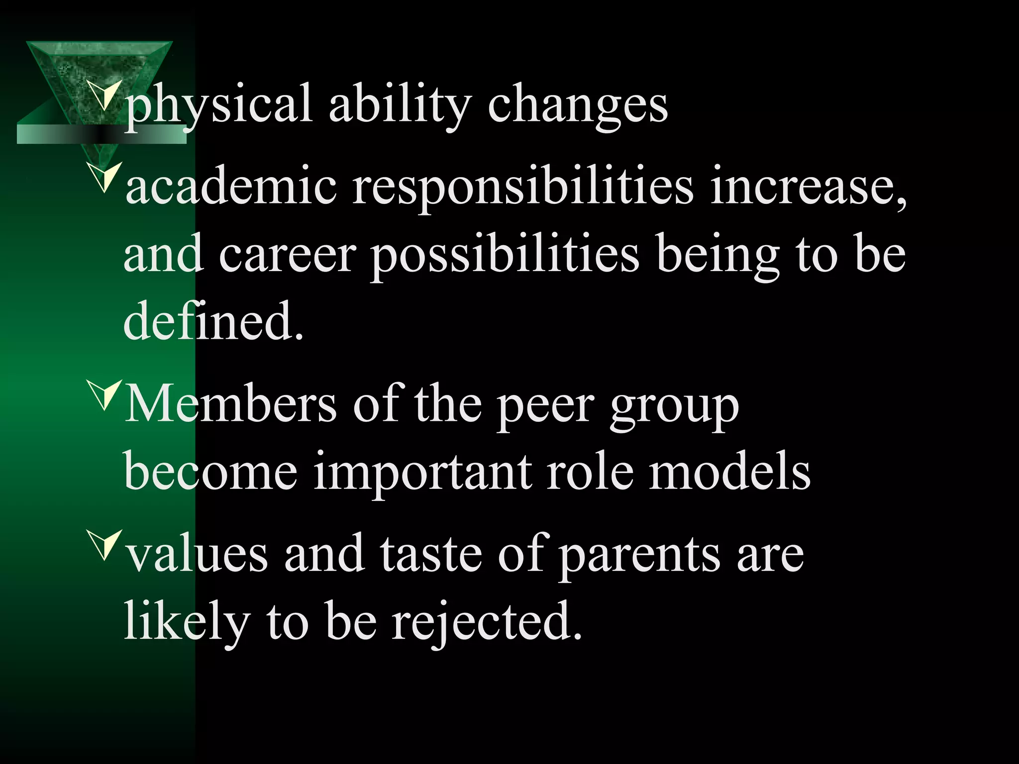 physical ability changes
academic responsibilities increase,
 and career possibilities being to be
 defined.
Members of the peer group
 become important role models
values and taste of parents are
 likely to be rejected.
 