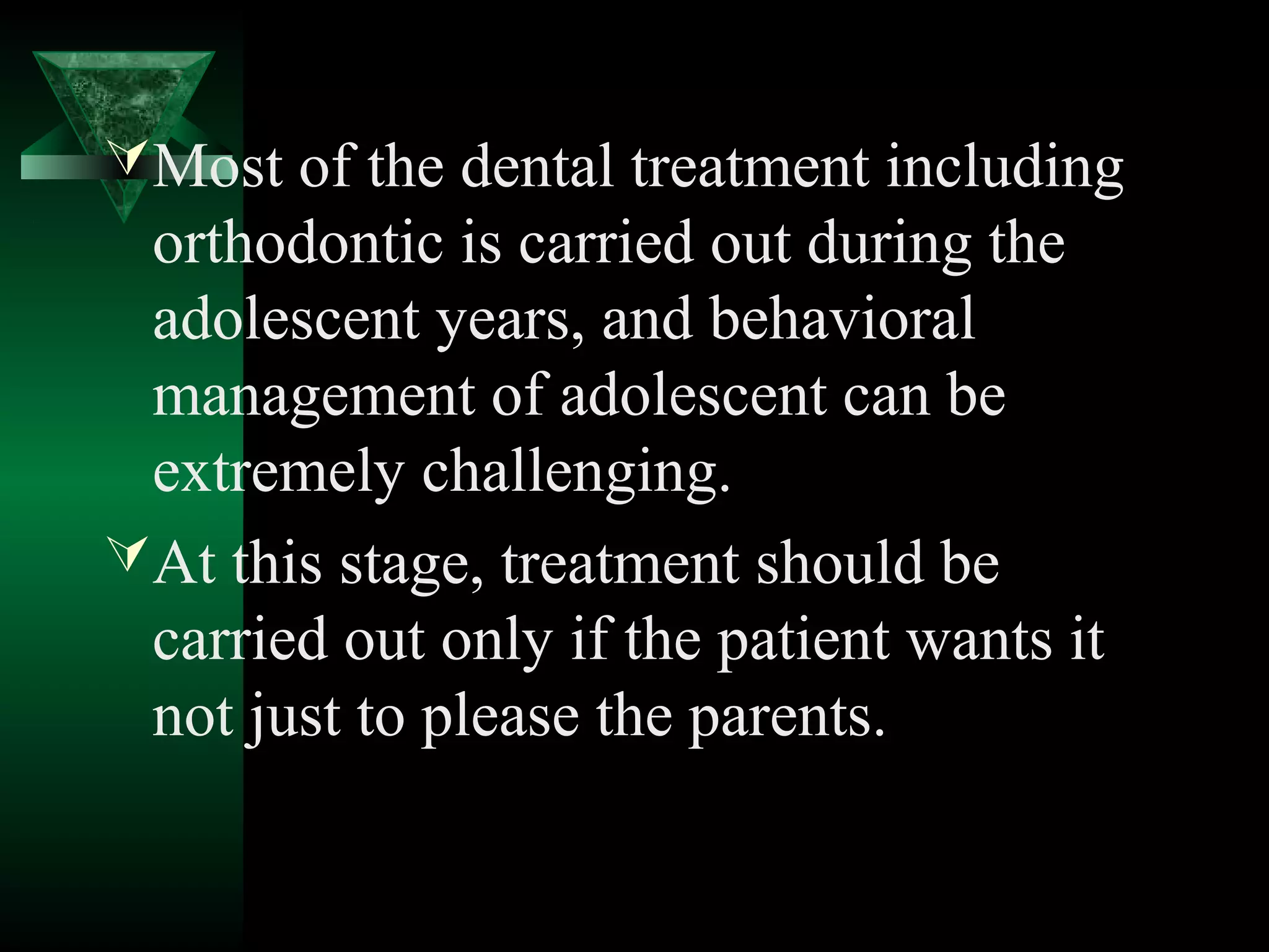  Most of the dental treatment including
  orthodontic is carried out during the
  adolescent years, and behavioral
  management of adolescent can be
  extremely challenging.
 At this stage, treatment should be
  carried out only if the patient wants it
  not just to please the parents.
 