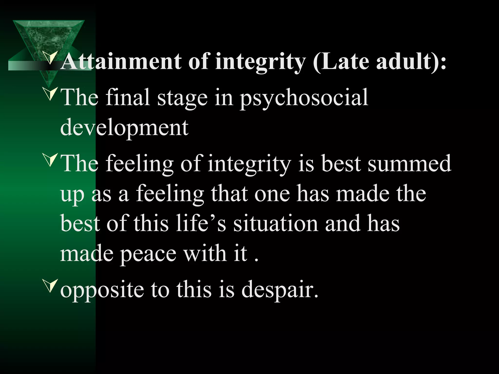  Attainment of integrity (Late adult):
 The final stage in psychosocial
  development
 The feeling of integrity is best summed
  up as a feeling that one has made the
  best of this life’s situation and has
  made peace with it .
 opposite to this is despair.
 
