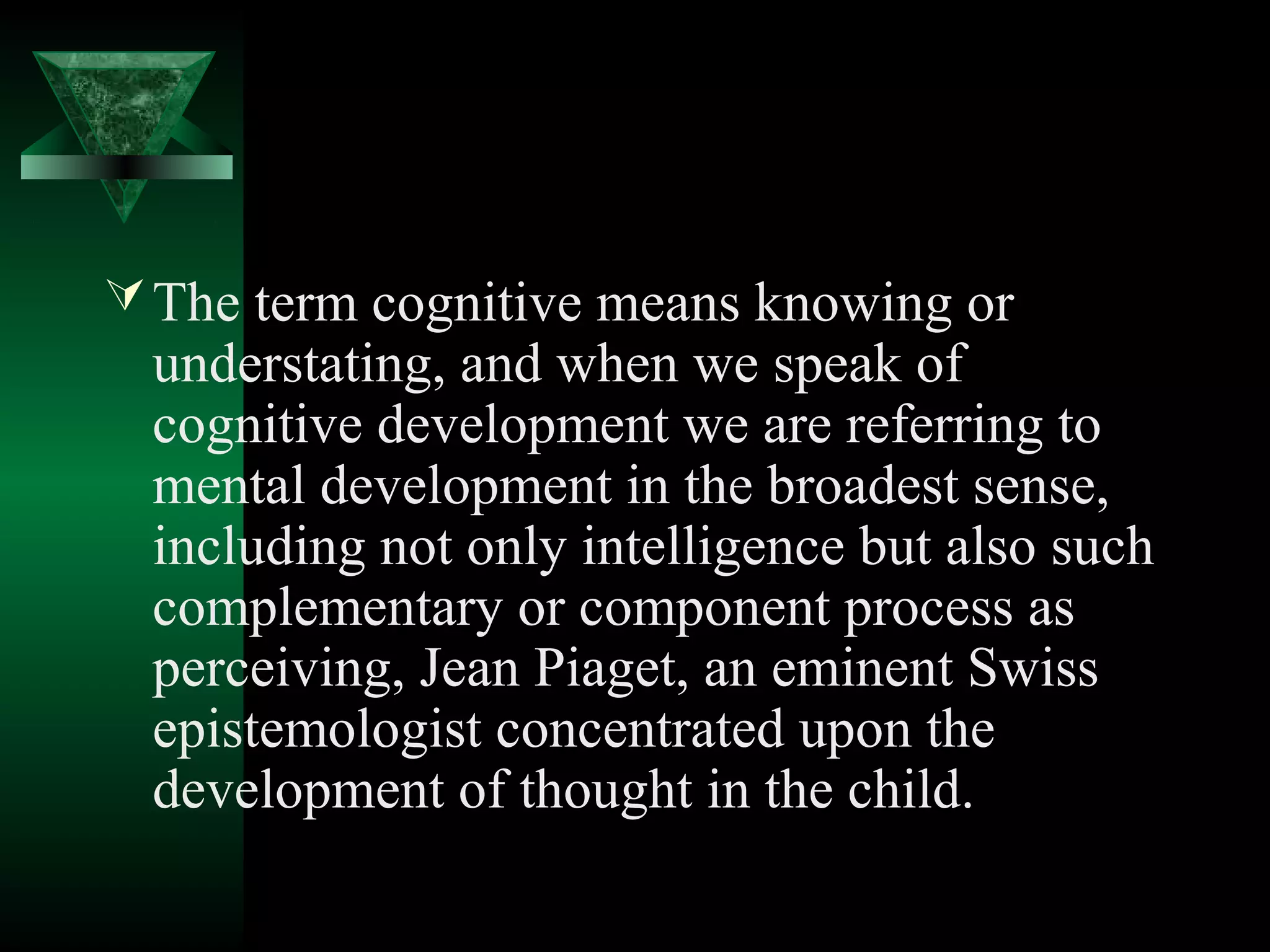  The term cognitive means knowing or
 understating, and when we speak of
 cognitive development we are referring to
 mental development in the broadest sense,
 including not only intelligence but also such
 complementary or component process as
 perceiving, Jean Piaget, an eminent Swiss
 epistemologist concentrated upon the
 development of thought in the child.
 