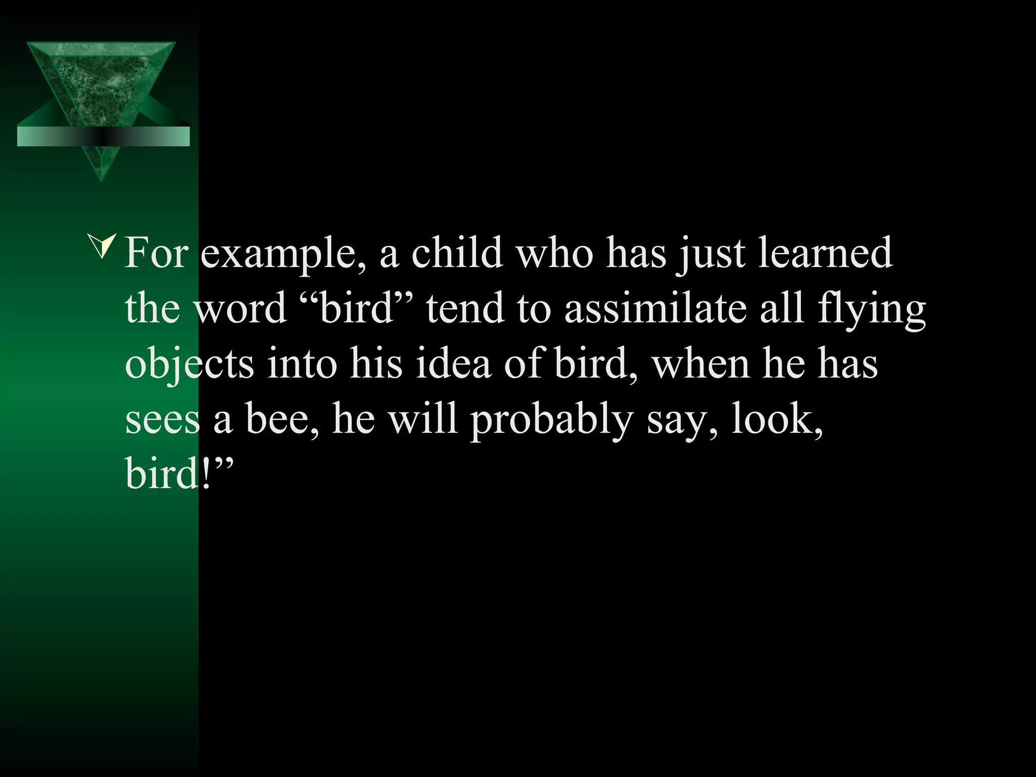  For example, a child who has just learned
  the word “bird” tend to assimilate all flying
  objects into his idea of bird, when he has
  sees a bee, he will probably say, look,
  bird!”
 