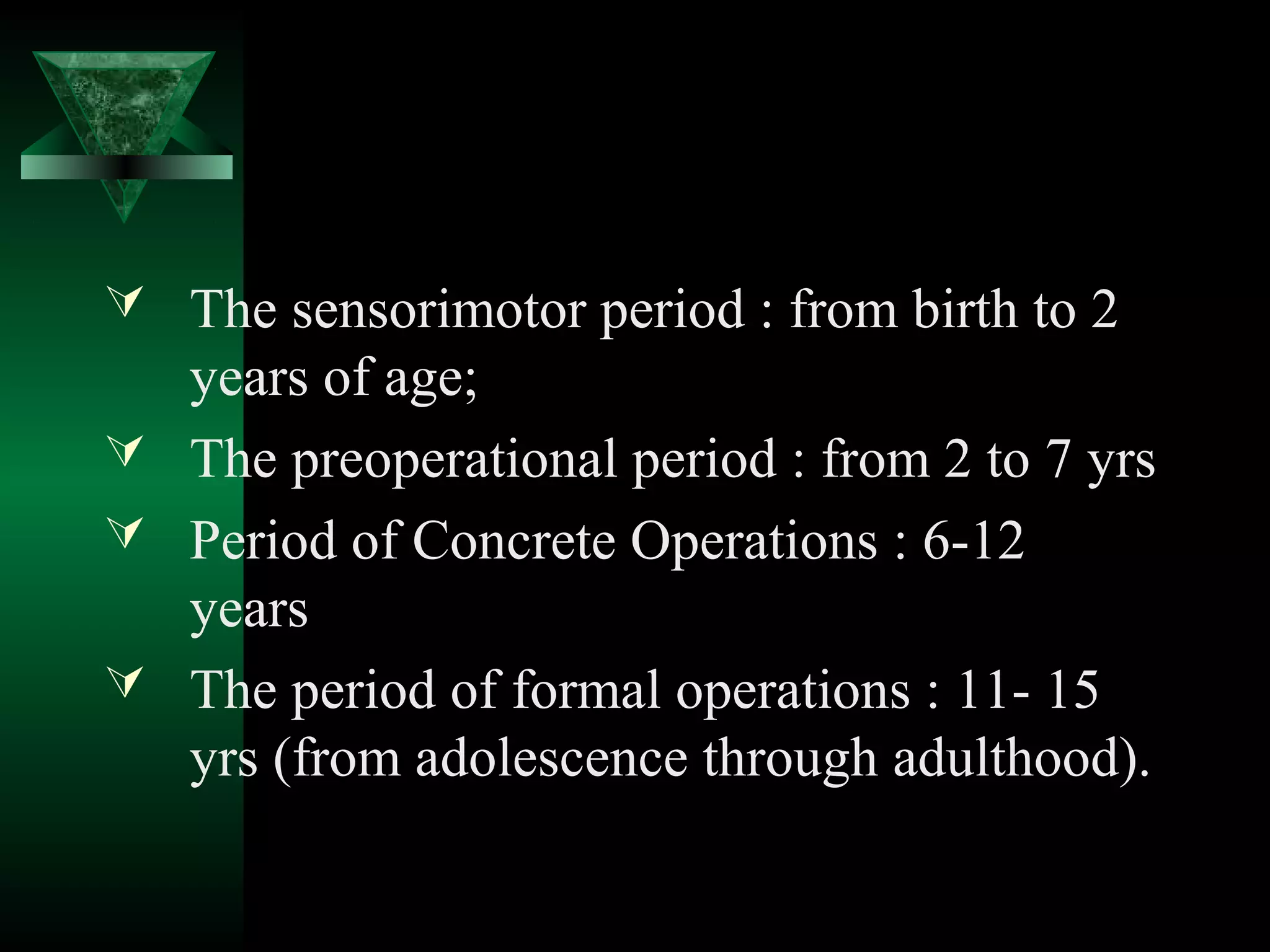  The sensorimotor period : from birth to 2
  years of age;
 The preoperational period : from 2 to 7 yrs
 Period of Concrete Operations : 6-12
  years
 The period of formal operations : 11- 15
  yrs (from adolescence through adulthood).
 