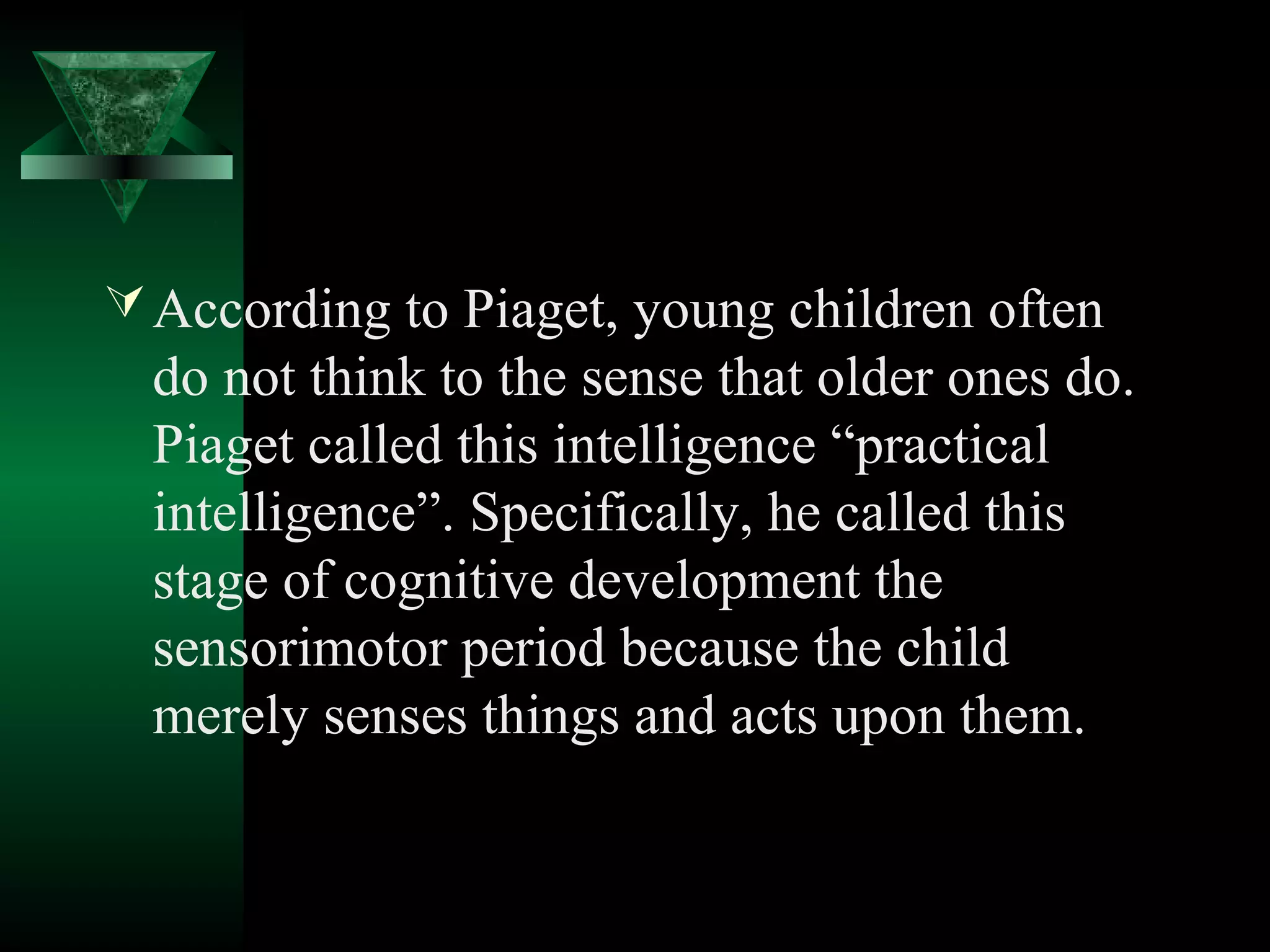  According to Piaget, young children often
  do not think to the sense that older ones do.
  Piaget called this intelligence “practical
  intelligence”. Specifically, he called this
  stage of cognitive development the
  sensorimotor period because the child
  merely senses things and acts upon them.
 