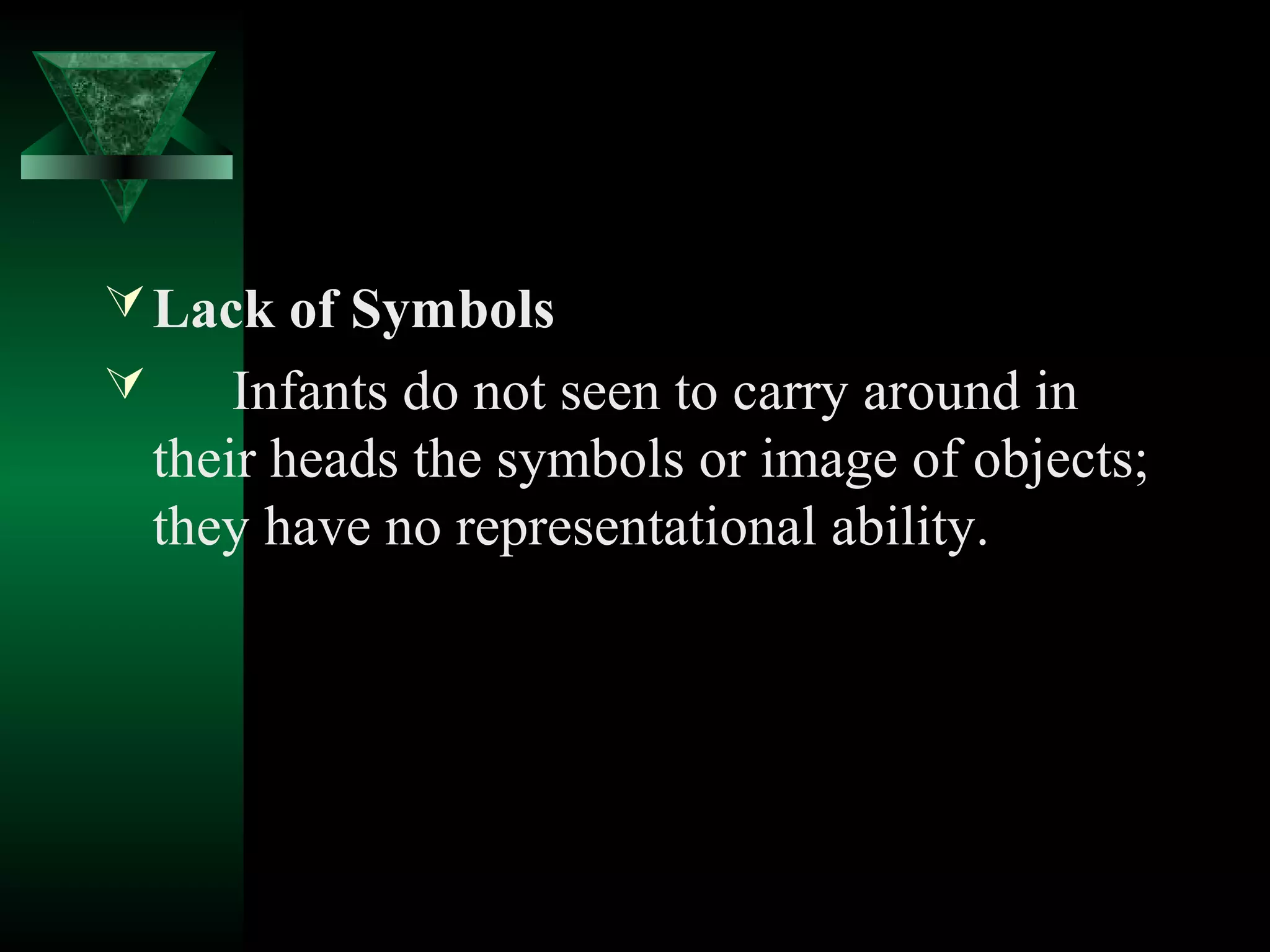  Lack of Symbols
       Infants do not seen to carry around in
    their heads the symbols or image of objects;
    they have no representational ability.
 
