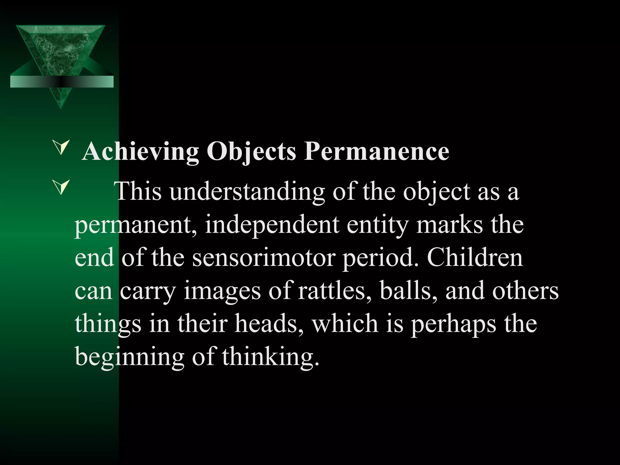  Achieving Objects Permanence
   This understanding of the object as a
  permanent, independent entity marks the
  end of the sensorimotor period. Children
  can carry images of rattles, balls, and others
  things in their heads, which is perhaps the
  beginning of thinking.
 