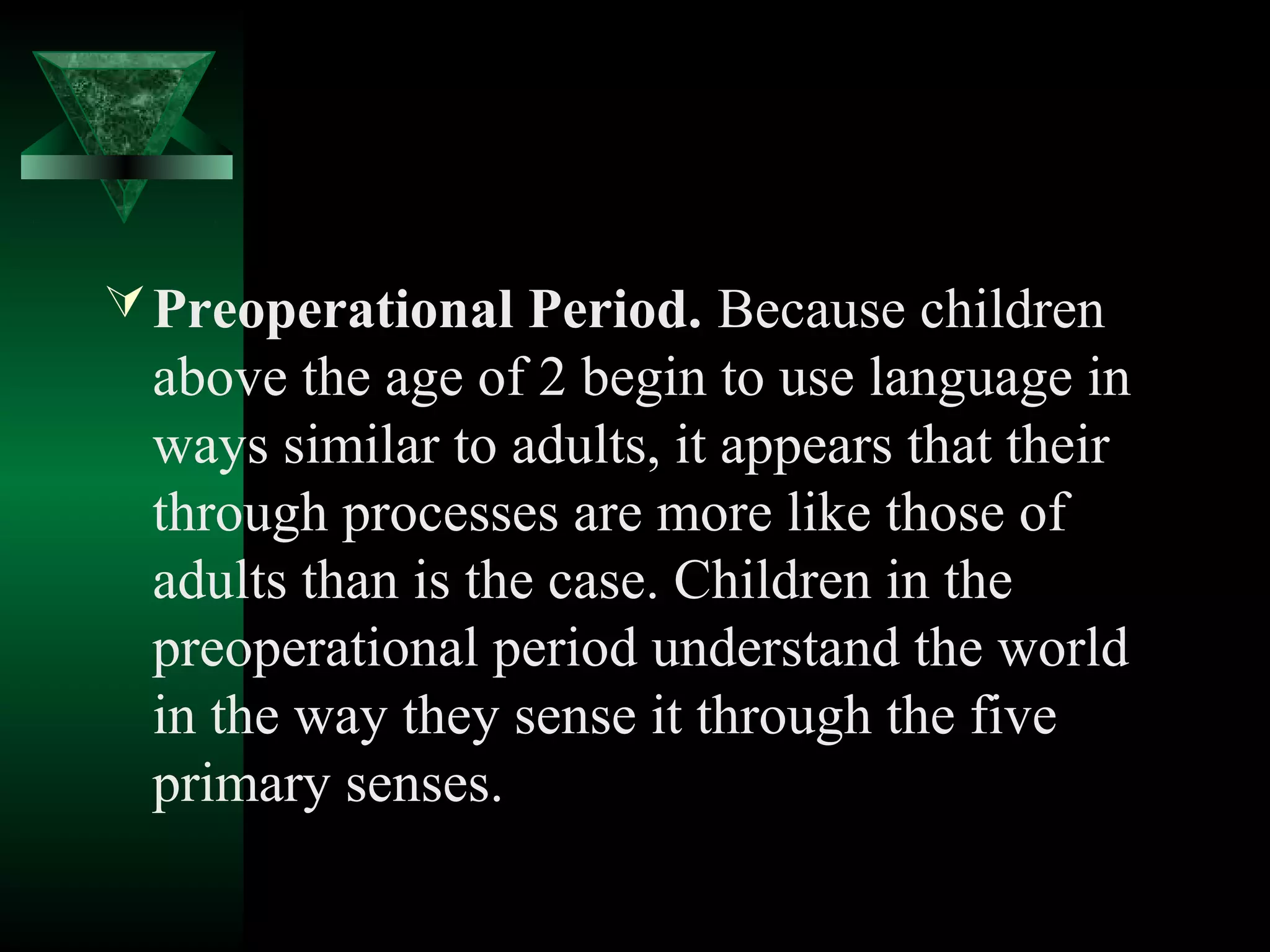  Preoperational Period. Because children
 above the age of 2 begin to use language in
 ways similar to adults, it appears that their
 through processes are more like those of
 adults than is the case. Children in the
 preoperational period understand the world
 in the way they sense it through the five
 primary senses.
 