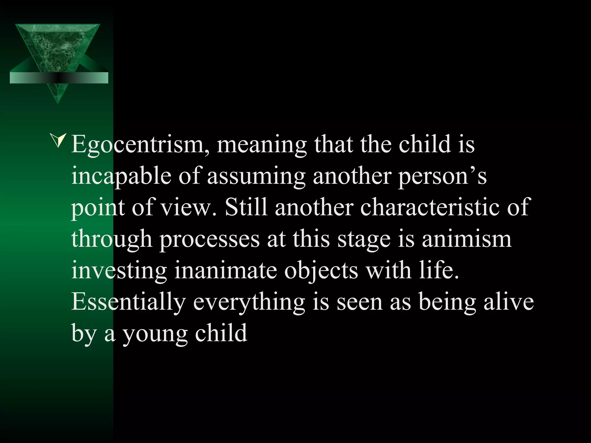  Egocentrism, meaning that the child is
  incapable of assuming another person’s
  point of view. Still another characteristic of
  through processes at this stage is animism
  investing inanimate objects with life.
  Essentially everything is seen as being alive
  by a young child
 