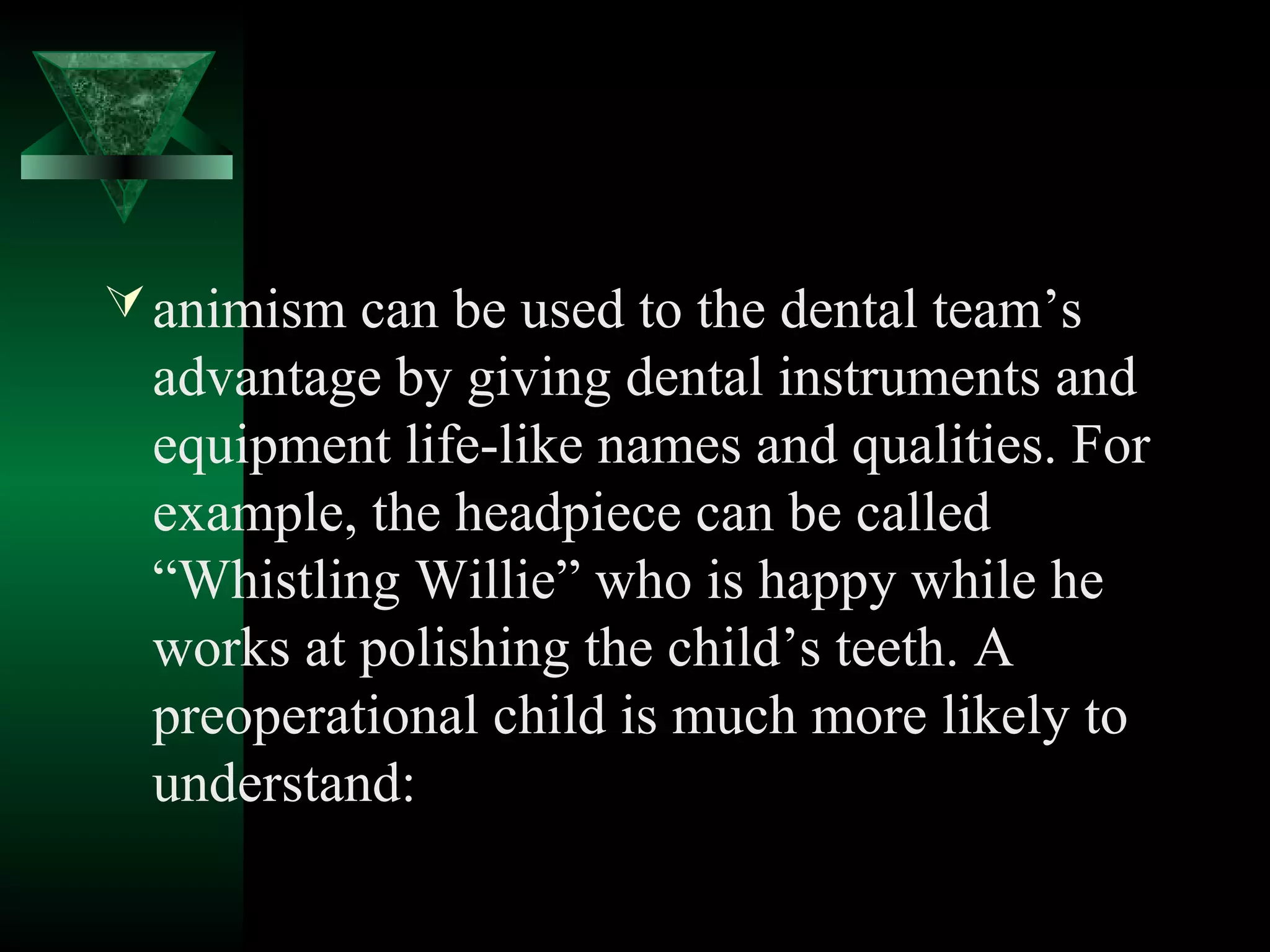  animism can be used to the dental team’s
  advantage by giving dental instruments and
  equipment life-like names and qualities. For
  example, the headpiece can be called
  “Whistling Willie” who is happy while he
  works at polishing the child’s teeth. A
  preoperational child is much more likely to
  understand:
 