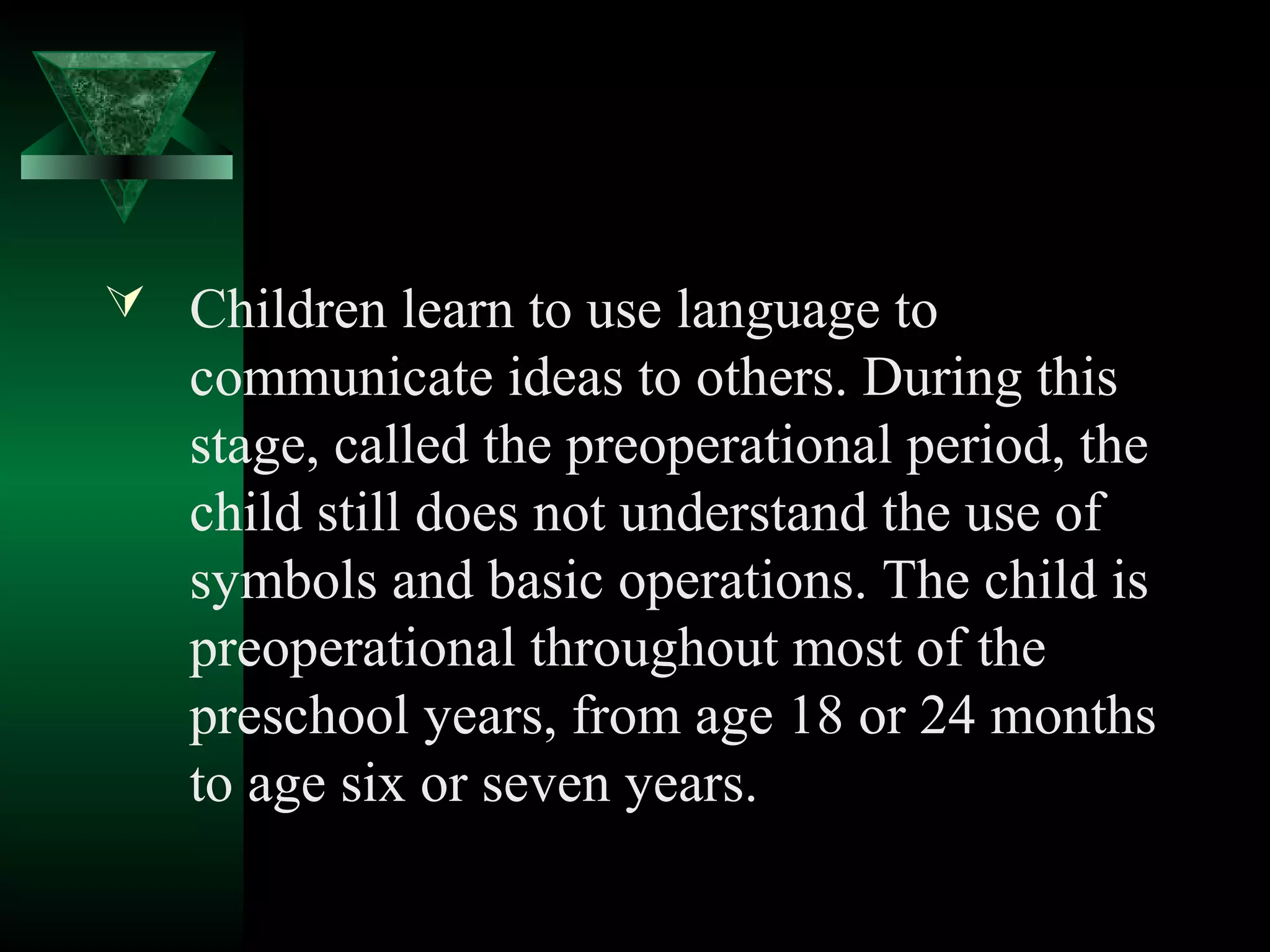  Children learn to use language to
   communicate ideas to others. During this
   stage, called the preoperational period, the
   child still does not understand the use of
   symbols and basic operations. The child is
   preoperational throughout most of the
   preschool years, from age 18 or 24 months
   to age six or seven years.
 