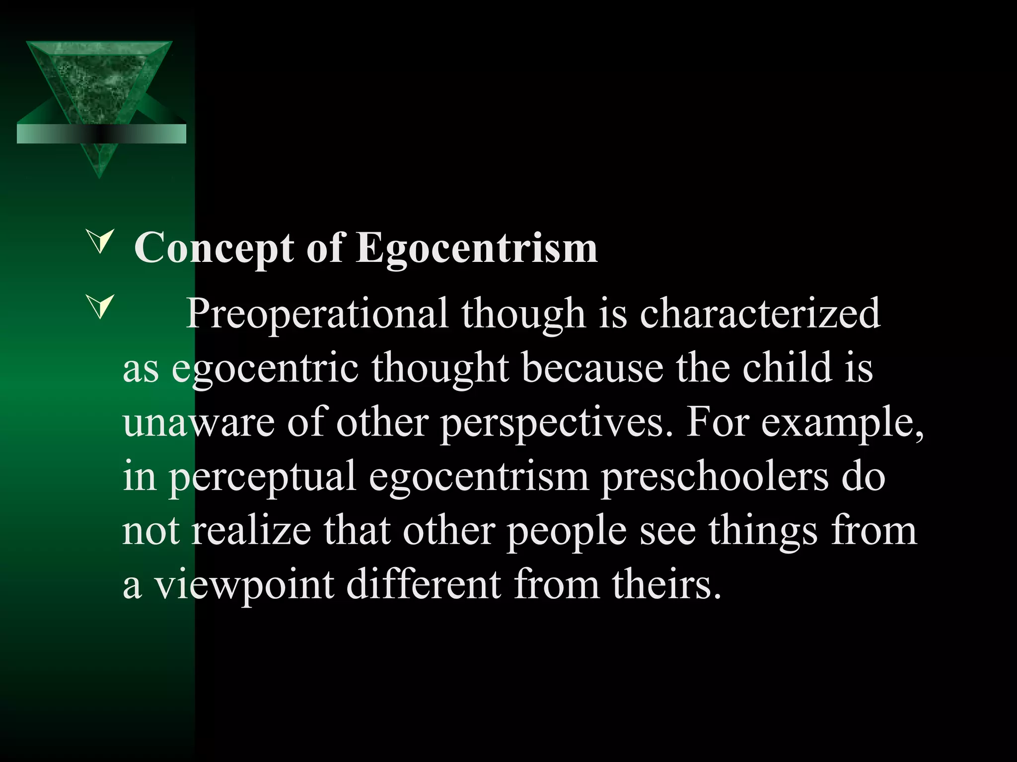  Concept of Egocentrism
   Preoperational though is characterized
  as egocentric thought because the child is
  unaware of other perspectives. For example,
  in perceptual egocentrism preschoolers do
  not realize that other people see things from
  a viewpoint different from theirs.
 